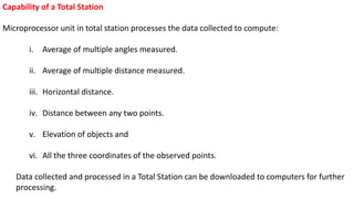 Capability of a Total Station
Microprocessor unit in total station processes the data collected to compute:
i. Average of multiple angles measured.
ii. Average of multiple distance measured.
iii. Horizontal distance.
iv. Distance between any two points.
v. Elevation of objects and
vi. All the three coordinates of the observed points.
Data collected and processed in a Total Station can be downloaded to computers for further
processing.
 