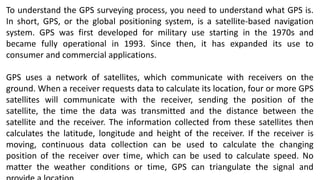 To understand the GPS surveying process, you need to understand what GPS is.
In short, GPS, or the global positioning system, is a satellite-based navigation
system. GPS was first developed for military use starting in the 1970s and
became fully operational in 1993. Since then, it has expanded its use to
consumer and commercial applications.
GPS uses a network of satellites, which communicate with receivers on the
ground. When a receiver requests data to calculate its location, four or more GPS
satellites will communicate with the receiver, sending the position of the
satellite, the time the data was transmitted and the distance between the
satellite and the receiver. The information collected from these satellites then
calculates the latitude, longitude and height of the receiver. If the receiver is
moving, continuous data collection can be used to calculate the changing
position of the receiver over time, which can be used to calculate speed. No
matter the weather conditions or time, GPS can triangulate the signal and
 