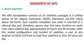 SEGMENTS OF GPS
1. Space Segment
The GPS constellation consists of 24 satellites arranged in 6 orbital
planes of 55- degree inclination, 20,051 kilometers (12,532 miles)
above the Earth. Each satellite completes one orbit in one-half of a
sidereal day and, therefore, passes over the same location on earth
once every sidereal day, approximately 23 hours and 56 minutes. With
this orbital configuration and number of satellites, a user at any
location on Earth will have at least four satellites in view 24 hours per
day
 