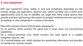 3. User Equipment
GPS user equipment varies widely in cost and complexity, depending on the
receiver design and application. Receiver sets, which currently vary in price from
approximately $135 or less to $30,000, can range from fairly simple devices that
provide only basic positioning information to complex multichannel units that track
all satellites in view and perform a variety of functions.
Most GPS receivers consist of three basic components:
(1) an antenna, which receives the signal and, in some cases, has anti-jamming
capabilities;
(2) a receiver-processor unit, which converts the radio signal to a useable
navigation solution; and
(3) a control/display unit, which displays the positioning information and provides
an interface for receiver control.
 