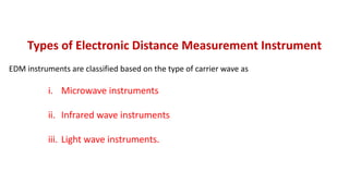 Types of Electronic Distance Measurement Instrument
EDM instruments are classified based on the type of carrier wave as
i. Microwave instruments
ii. Infrared wave instruments
iii. Light wave instruments.
 