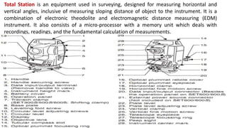 Total Station is an equipment used in surveying, designed for measuring horizontal and
vertical angles, inclusive of measuring sloping distance of object to the instrument. It is a
combination of electronic theodolite and electromagnetic distance measuring (EDM)
instrument. It also consists of a micro-processor with a memory unit which deals with
recordings, readings, and the fundamental calculation of measurements.
 