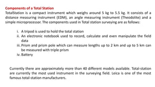 Components of a Total Station
TotalStation is a compact instrument which weighs around 5 kg to 5.5 kg. It consists of a
distance measuring instrument (EDM), an angle measuring instrument (Theodolite) and a
simple microprocessor. The components used in Total station surveying are as follows:
i. A tripod is used to hold the total station
ii. An electronic notebook used to record, calculate and even manipulate the field
data
iii. Prism and prism pole which can measure lengths up to 2 km and up to 5 km can
be measured with triple prism
iv. Battery
Currently there are approximately more than 40 different models available. Total-station
are currently the most used instrument in the surveying field. Leica is one of the most
famous total-station manufacturers.
 
