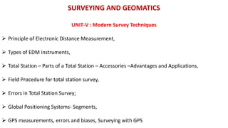 SURVEYING AND GEOMATICS
UNIT-V : Modern Survey Techniques
 Principle of Electronic Distance Measurement,
 Types of EDM instruments,
 Total Station – Parts of a Total Station – Accessories –Advantages and Applications,
 Field Procedure for total station survey,
 Errors in Total Station Survey;
 Global Positioning Systems- Segments,
 GPS measurements, errors and biases, Surveying with GPS
 