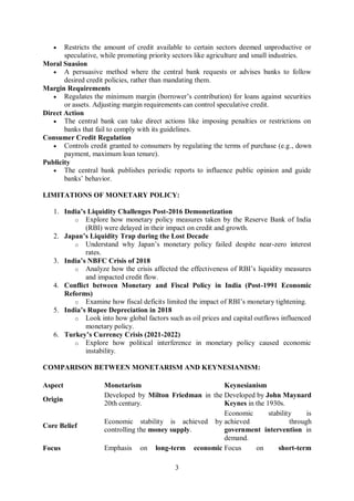 3
 Restricts the amount of credit available to certain sectors deemed unproductive or
speculative, while promoting priority sectors like agriculture and small industries.
Moral Suasion
 A persuasive method where the central bank requests or advises banks to follow
desired credit policies, rather than mandating them.
Margin Requirements
 Regulates the minimum margin (borrower’s contribution) for loans against securities
or assets. Adjusting margin requirements can control speculative credit.
Direct Action
 The central bank can take direct actions like imposing penalties or restrictions on
banks that fail to comply with its guidelines.
Consumer Credit Regulation
 Controls credit granted to consumers by regulating the terms of purchase (e.g., down
payment, maximum loan tenure).
Publicity
 The central bank publishes periodic reports to influence public opinion and guide
banks’ behavior.
LIMITATIONS OF MONETARY POLICY:
1. India’s Liquidity Challenges Post-2016 Demonetization
o Explore how monetary policy measures taken by the Reserve Bank of India
(RBI) were delayed in their impact on credit and growth.
2. Japan’s Liquidity Trap during the Lost Decade
o Understand why Japan’s monetary policy failed despite near-zero interest
rates.
3. India’s NBFC Crisis of 2018
o Analyze how the crisis affected the effectiveness of RBI’s liquidity measures
and impacted credit flow.
4. Conflict between Monetary and Fiscal Policy in India (Post-1991 Economic
Reforms)
o Examine how fiscal deficits limited the impact of RBI’s monetary tightening.
5. India’s Rupee Depreciation in 2018
o Look into how global factors such as oil prices and capital outflows influenced
monetary policy.
6. Turkey’s Currency Crisis (2021-2022)
o Explore how political interference in monetary policy caused economic
instability.
COMPARISON BETWEEN MONETARISM AND KEYNESIANISM:
Aspect Monetarism Keynesianism
Origin
Developed by Milton Friedman in the
20th century.
Developed by John Maynard
Keynes in the 1930s.
Core Belief
Economic stability is achieved by
controlling the money supply.
Economic stability is
achieved through
government intervention in
demand.
Focus Emphasis on long-term economic Focus on short-term
 