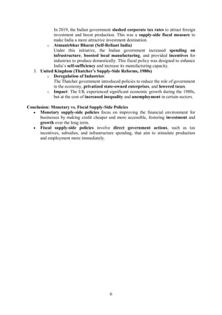 6
In 2019, the Indian government slashed corporate tax rates to attract foreign
investment and boost production. This was a supply-side fiscal measure to
make India a more attractive investment destination.
o Atmanirbhar Bharat (Self-Reliant India)
Under this initiative, the Indian government increased spending on
infrastructure, boosted local manufacturing, and provided incentives for
industries to produce domestically. This fiscal policy was designed to enhance
India’s self-sufficiency and increase its manufacturing capacity.
3. United Kingdom (Thatcher’s Supply-Side Reforms, 1980s)
o Deregulation of Industries:
The Thatcher government introduced policies to reduce the role of government
in the economy, privatized state-owned enterprises, and lowered taxes.
o Impact: The UK experienced significant economic growth during the 1980s,
but at the cost of increased inequality and unemployment in certain sectors.
Conclusion: Monetary vs. Fiscal Supply-Side Policies
 Monetary supply-side policies focus on improving the financial environment for
businesses by making credit cheaper and more accessible, fostering investment and
growth over the long term.
 Fiscal supply-side policies involve direct government actions, such as tax
incentives, subsidies, and infrastructure spending, that aim to stimulate production
and employment more immediately.
 