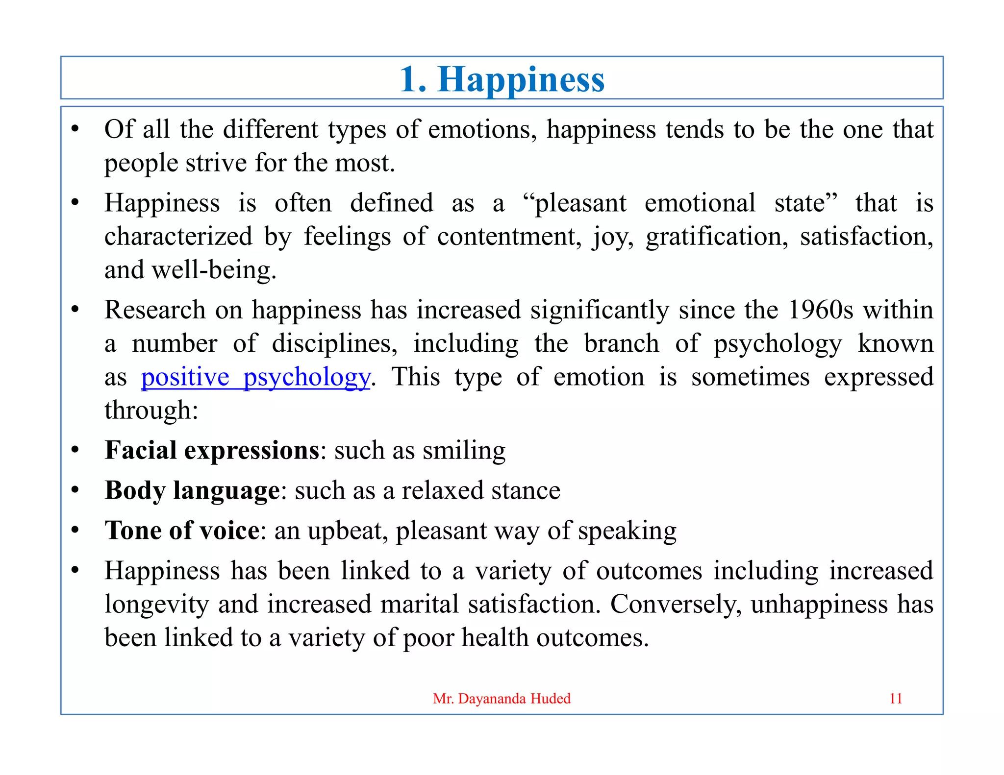 1. Happiness
• Of all the different types of emotions, happiness tends to be the one that
people strive for the most.
• Happiness is often defined as a “pleasant emotional state” that is
characterized by feelings of contentment, joy, gratification, satisfaction,
and well-being.
• Research on happiness has increased significantly since the 1960s within
a number of disciplines, including the branch of psychology known
as positive psychology. This type of emotion is sometimes expressed
as positive psychology. This type of emotion is sometimes expressed
through:
• Facial expressions: such as smiling
• Body language: such as a relaxed stance
• Tone of voice: an upbeat, pleasant way of speaking
• Happiness has been linked to a variety of outcomes including increased
longevity and increased marital satisfaction. Conversely, unhappiness has
been linked to a variety of poor health outcomes.
11
Mr. Dayananda Huded
 