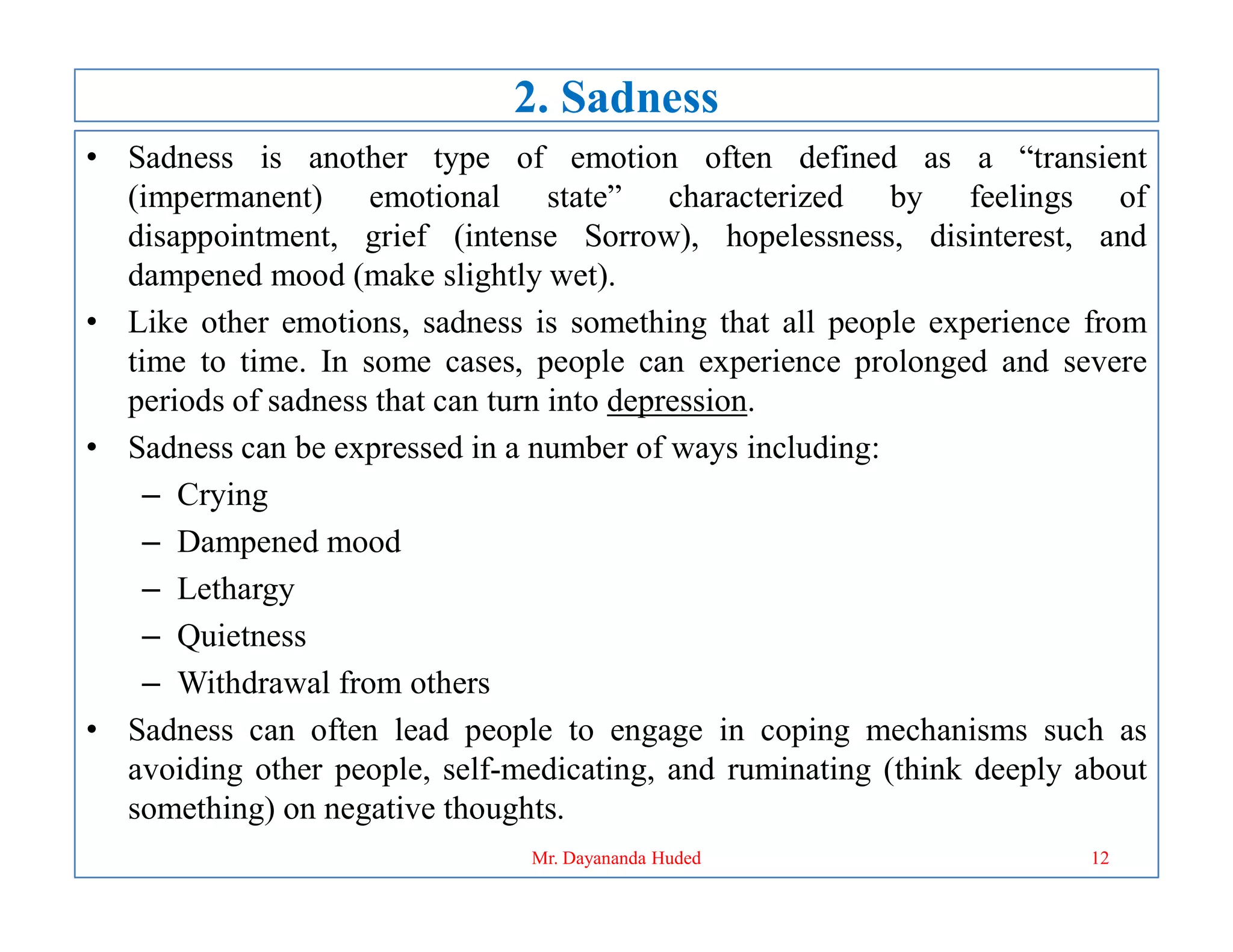 2. Sadness
• Sadness is another type of emotion often defined as a “transient
(impermanent) emotional state” characterized by feelings of
disappointment, grief (intense Sorrow), hopelessness, disinterest, and
dampened mood (make slightly wet).
• Like other emotions, sadness is something that all people experience from
time to time. In some cases, people can experience prolonged and severe
periods of sadness that can turn into depression.
• Sadness can be expressed in a number of ways including:
– Crying
– Crying
– Dampened mood
– Lethargy
– Quietness
– Withdrawal from others
• Sadness can often lead people to engage in coping mechanisms such as
avoiding other people, self-medicating, and ruminating (think deeply about
something) on negative thoughts.
12
Mr. Dayananda Huded
 