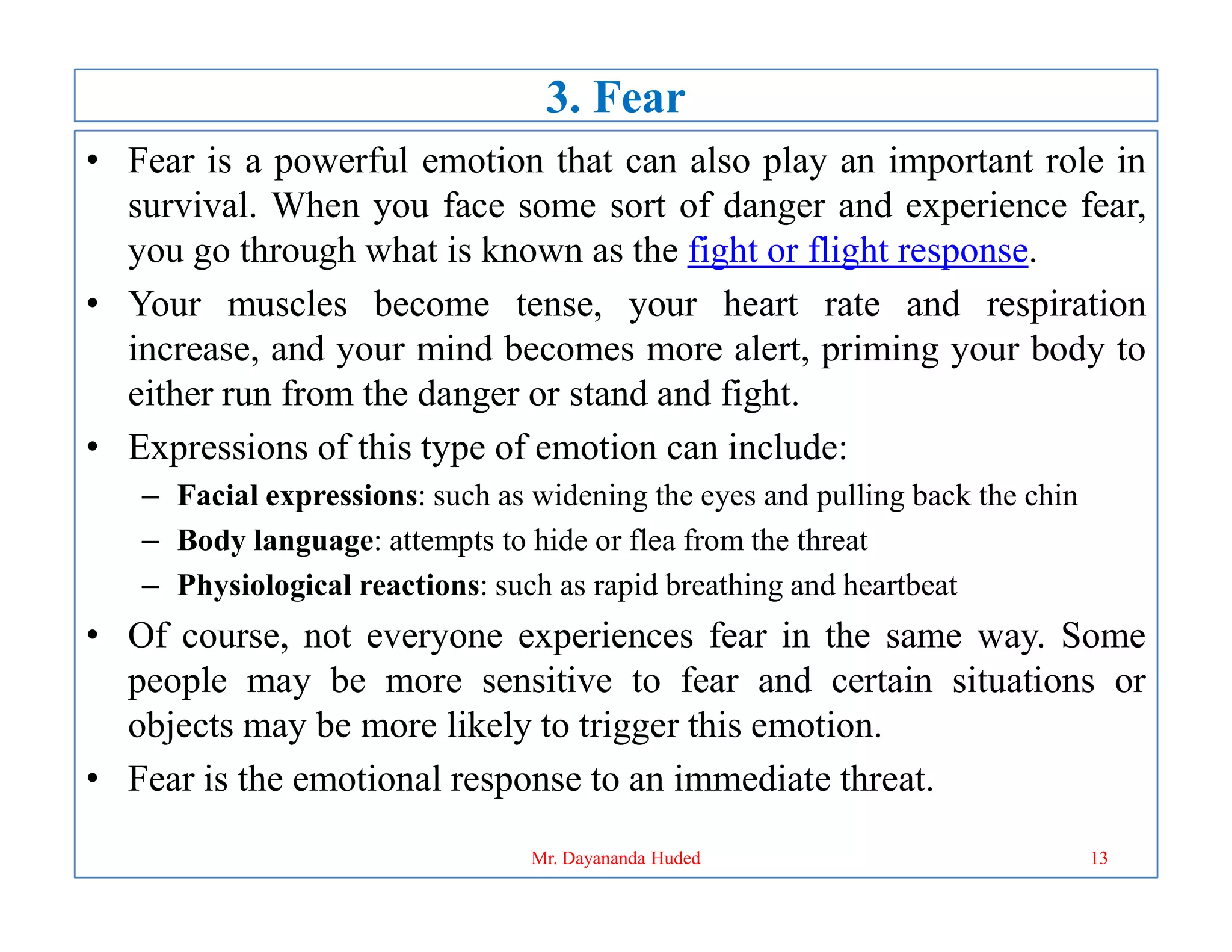 3. Fear
• Fear is a powerful emotion that can also play an important role in
survival. When you face some sort of danger and experience fear,
you go through what is known as the fight or flight response.
• Your muscles become tense, your heart rate and respiration
increase, and your mind becomes more alert, priming your body to
either run from the danger or stand and fight.
• Expressions of this type of emotion can include:
– Facial expressions: such as widening the eyes and pulling back the chin
– Body language: attempts to hide or flea from the threat
– Physiological reactions: such as rapid breathing and heartbeat
• Of course, not everyone experiences fear in the same way. Some
people may be more sensitive to fear and certain situations or
objects may be more likely to trigger this emotion.
• Fear is the emotional response to an immediate threat.
13
Mr. Dayananda Huded
 