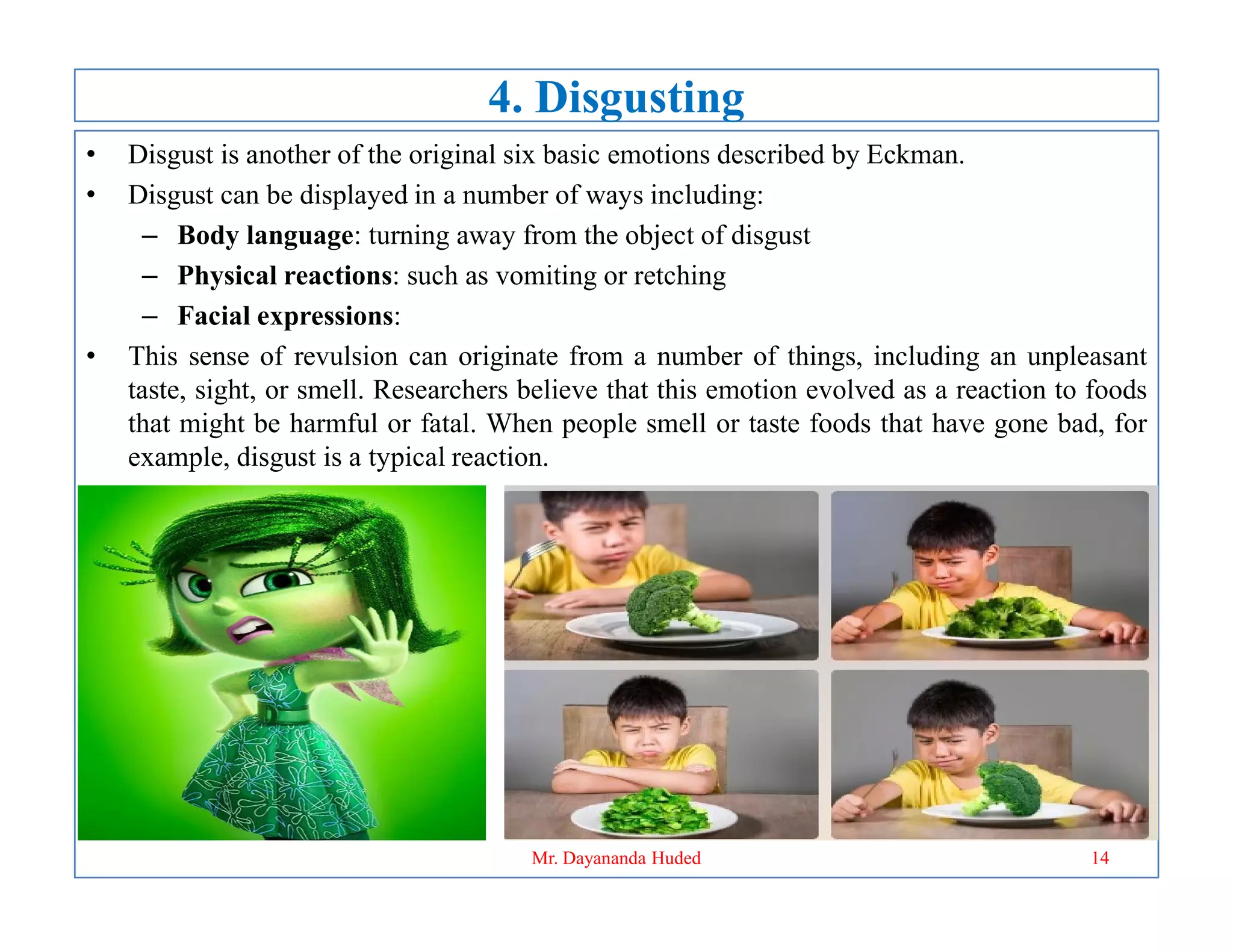 4. Disgusting
• Disgust is another of the original six basic emotions described by Eckman.
• Disgust can be displayed in a number of ways including:
– Body language: turning away from the object of disgust
– Physical reactions: such as vomiting or retching
– Facial expressions:
• This sense of revulsion can originate from a number of things, including an unpleasant
taste, sight, or smell. Researchers believe that this emotion evolved as a reaction to foods
that might be harmful or fatal. When people smell or taste foods that have gone bad, for
example, disgust is a typical reaction.
14
Mr. Dayananda Huded
 