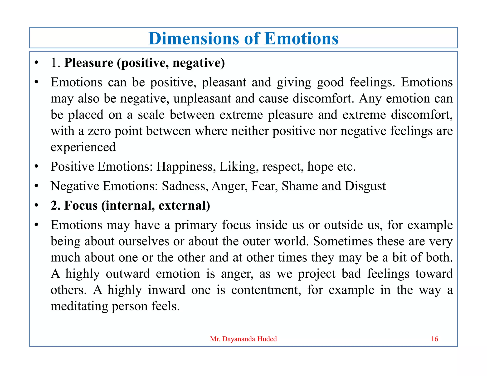Dimensions of Emotions
• 1. Pleasure (positive, negative)
• Emotions can be positive, pleasant and giving good feelings. Emotions
may also be negative, unpleasant and cause discomfort. Any emotion can
be placed on a scale between extreme pleasure and extreme discomfort,
with a zero point between where neither positive nor negative feelings are
experienced
• Positive Emotions: Happiness, Liking, respect, hope etc.
• Negative Emotions: Sadness, Anger, Fear, Shame and Disgust
• Negative Emotions: Sadness, Anger, Fear, Shame and Disgust
• 2. Focus (internal, external)
• Emotions may have a primary focus inside us or outside us, for example
being about ourselves or about the outer world. Sometimes these are very
much about one or the other and at other times they may be a bit of both.
A highly outward emotion is anger, as we project bad feelings toward
others. A highly inward one is contentment, for example in the way a
meditating person feels.
16
Mr. Dayananda Huded
 