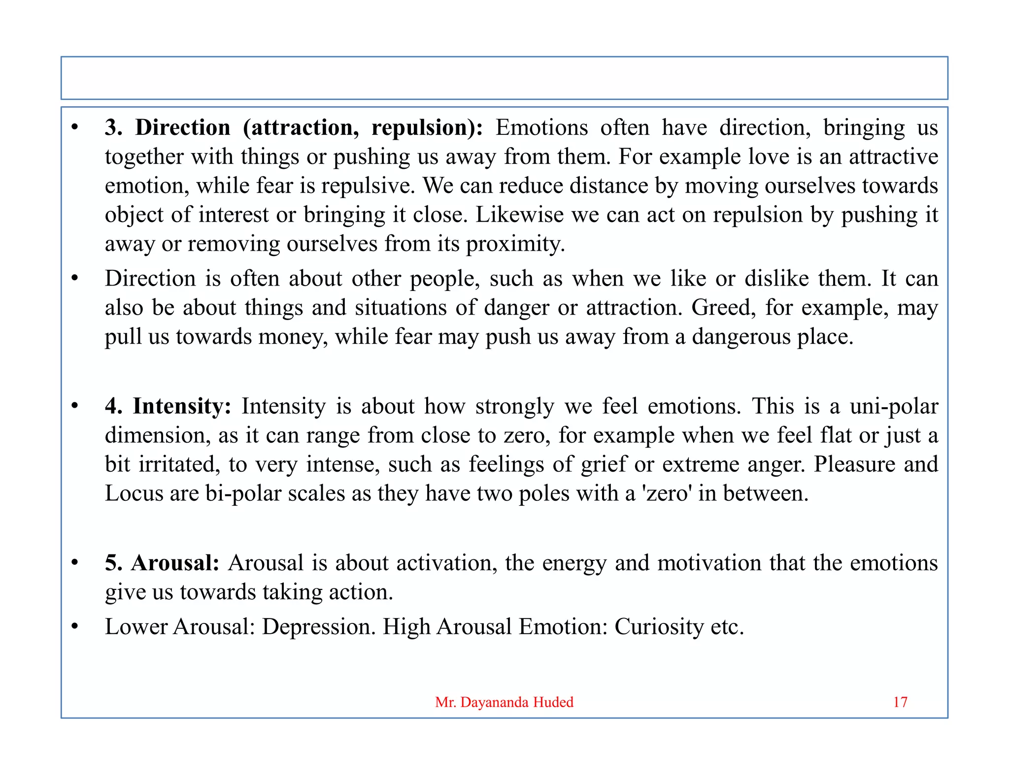 • 3. Direction (attraction, repulsion): Emotions often have direction, bringing us
together with things or pushing us away from them. For example love is an attractive
emotion, while fear is repulsive. We can reduce distance by moving ourselves towards
object of interest or bringing it close. Likewise we can act on repulsion by pushing it
away or removing ourselves from its proximity.
• Direction is often about other people, such as when we like or dislike them. It can
also be about things and situations of danger or attraction. Greed, for example, may
pull us towards money, while fear may push us away from a dangerous place.
• 4. Intensity: Intensity is about how strongly we feel emotions. This is a uni-polar
dimension, as it can range from close to zero, for example when we feel flat or just a
bit irritated, to very intense, such as feelings of grief or extreme anger. Pleasure and
Locus are bi-polar scales as they have two poles with a 'zero' in between.
• 5. Arousal: Arousal is about activation, the energy and motivation that the emotions
give us towards taking action.
• Lower Arousal: Depression. High Arousal Emotion: Curiosity etc.
17
Mr. Dayananda Huded
 
