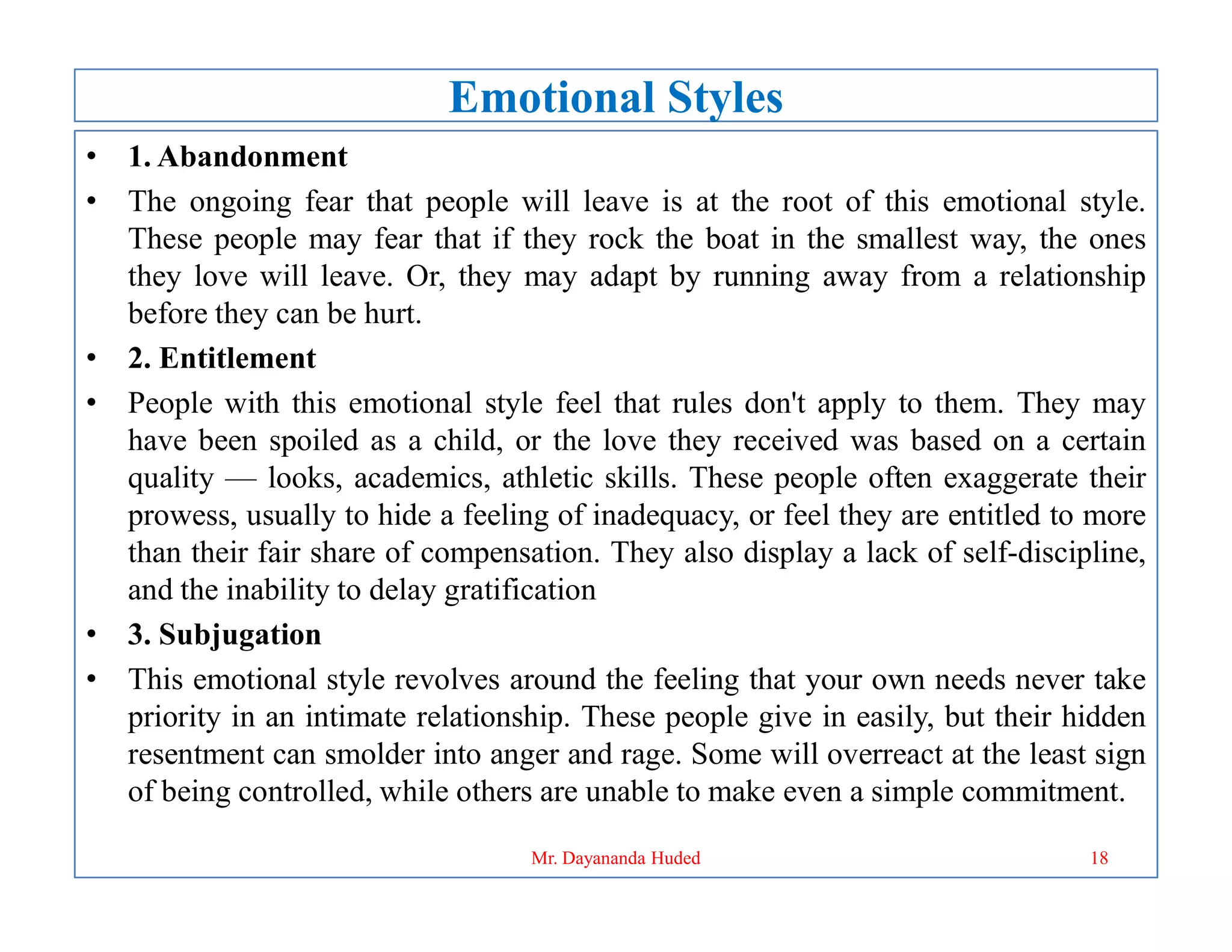 Emotional Styles
• 1. Abandonment
• The ongoing fear that people will leave is at the root of this emotional style.
These people may fear that if they rock the boat in the smallest way, the ones
they love will leave. Or, they may adapt by running away from a relationship
before they can be hurt.
• 2. Entitlement
• People with this emotional style feel that rules don't apply to them. They may
have been spoiled as a child, or the love they received was based on a certain
quality — looks, academics, athletic skills. These people often exaggerate their
quality — looks, academics, athletic skills. These people often exaggerate their
prowess, usually to hide a feeling of inadequacy, or feel they are entitled to more
than their fair share of compensation. They also display a lack of self-discipline,
and the inability to delay gratification
• 3. Subjugation
• This emotional style revolves around the feeling that your own needs never take
priority in an intimate relationship. These people give in easily, but their hidden
resentment can smolder into anger and rage. Some will overreact at the least sign
of being controlled, while others are unable to make even a simple commitment.
18
Mr. Dayananda Huded
 