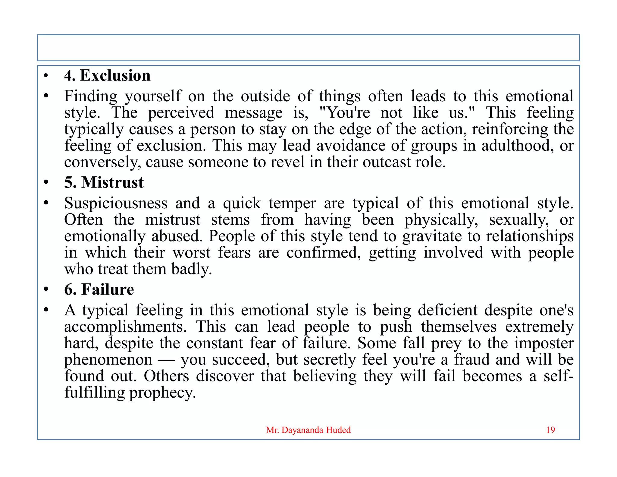 • 4. Exclusion
• Finding yourself on the outside of things often leads to this emotional
style. The perceived message is, "You're not like us." This feeling
typically causes a person to stay on the edge of the action, reinforcing the
feeling of exclusion. This may lead avoidance of groups in adulthood, or
conversely, cause someone to revel in their outcast role.
• 5. Mistrust
• Suspiciousness and a quick temper are typical of this emotional style.
Often the mistrust stems from having been physically, sexually, or
emotionally abused. People of this style tend to gravitate to relationships
emotionally abused. People of this style tend to gravitate to relationships
in which their worst fears are confirmed, getting involved with people
who treat them badly.
• 6. Failure
• A typical feeling in this emotional style is being deficient despite one's
accomplishments. This can lead people to push themselves extremely
hard, despite the constant fear of failure. Some fall prey to the imposter
phenomenon — you succeed, but secretly feel you're a fraud and will be
found out. Others discover that believing they will fail becomes a self-
fulfilling prophecy.
19
Mr. Dayananda Huded
 