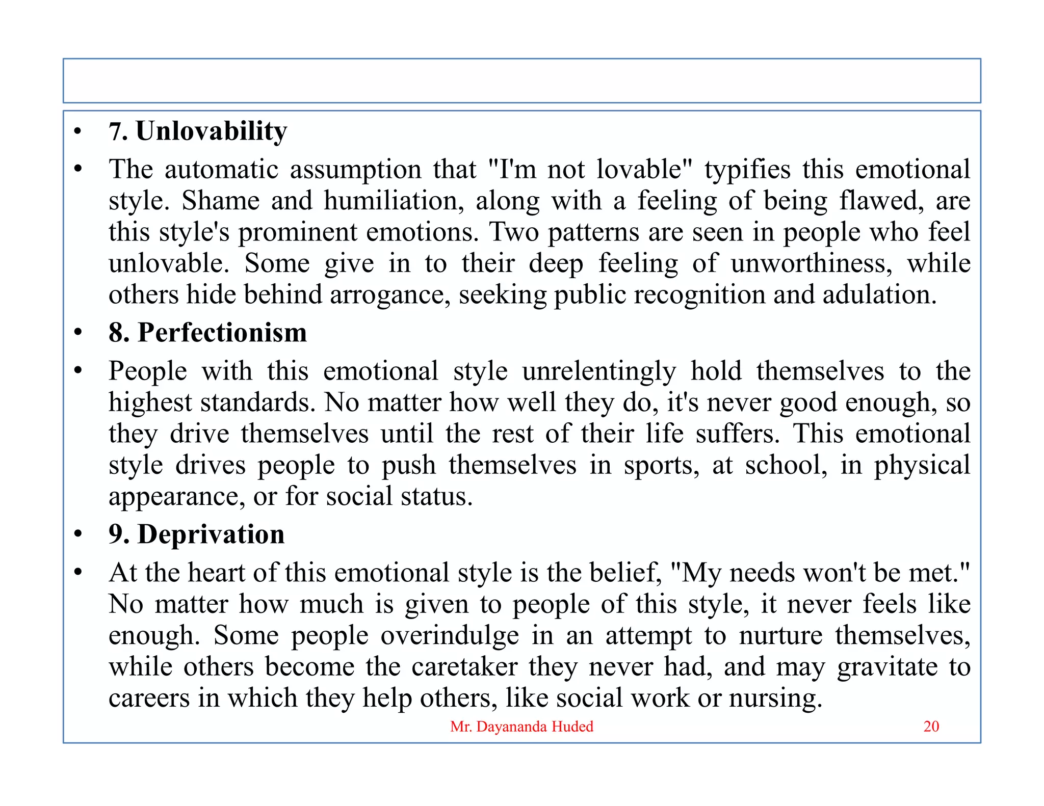 • 7. Unlovability
• The automatic assumption that "I'm not lovable" typifies this emotional
style. Shame and humiliation, along with a feeling of being flawed, are
this style's prominent emotions. Two patterns are seen in people who feel
unlovable. Some give in to their deep feeling of unworthiness, while
others hide behind arrogance, seeking public recognition and adulation.
• 8. Perfectionism
• People with this emotional style unrelentingly hold themselves to the
highest standards. No matter how well they do, it's never good enough, so
highest standards. No matter how well they do, it's never good enough, so
they drive themselves until the rest of their life suffers. This emotional
style drives people to push themselves in sports, at school, in physical
appearance, or for social status.
• 9. Deprivation
• At the heart of this emotional style is the belief, "My needs won't be met."
No matter how much is given to people of this style, it never feels like
enough. Some people overindulge in an attempt to nurture themselves,
while others become the caretaker they never had, and may gravitate to
careers in which they help others, like social work or nursing.
20
Mr. Dayananda Huded
 