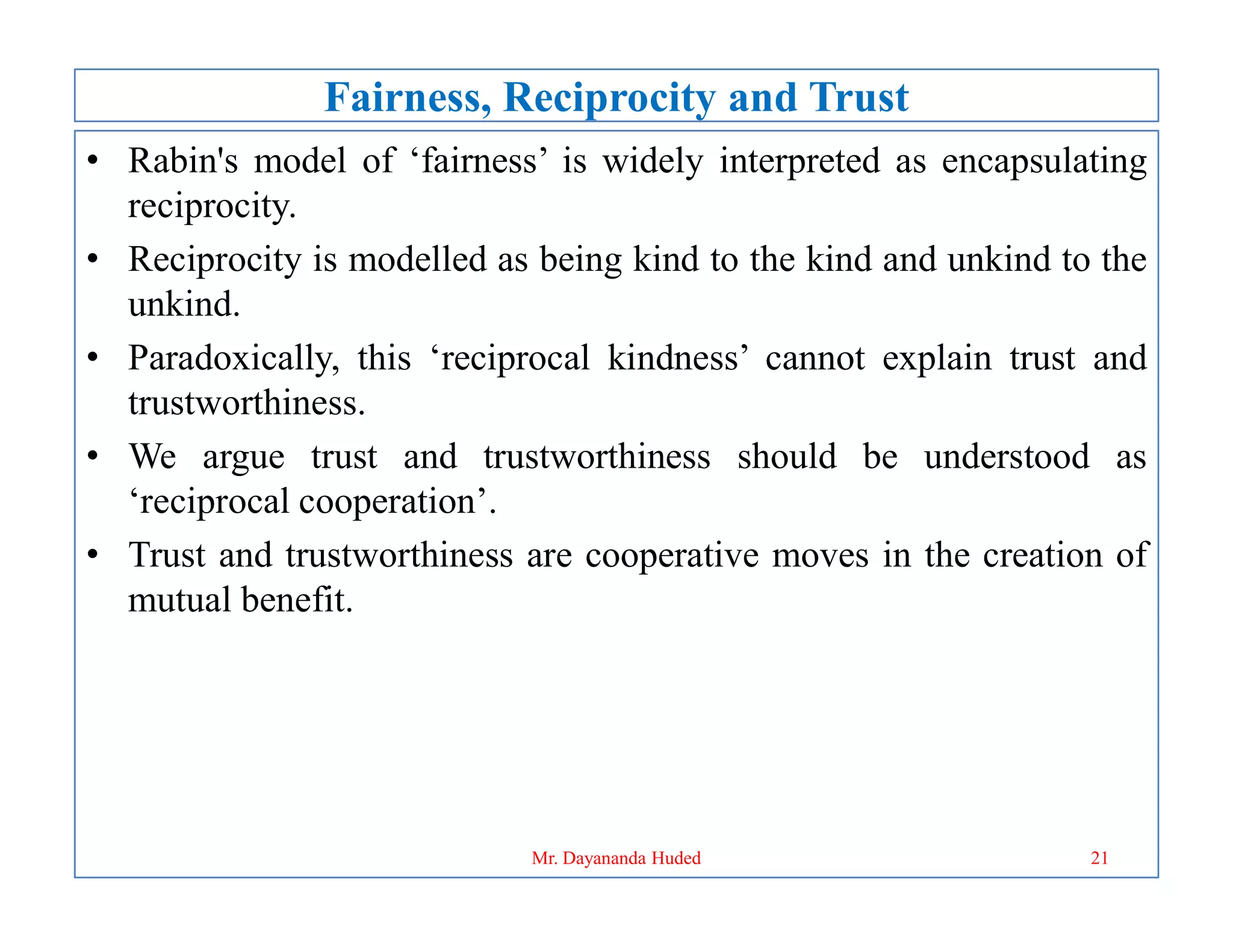 Fairness, Reciprocity and Trust
• Rabin's model of ‘fairness’ is widely interpreted as encapsulating
reciprocity.
• Reciprocity is modelled as being kind to the kind and unkind to the
unkind.
• Paradoxically, this ‘reciprocal kindness’ cannot explain trust and
trustworthiness.
• We argue trust and trustworthiness should be understood as
• We argue trust and trustworthiness should be understood as
‘reciprocal cooperation’.
• Trust and trustworthiness are cooperative moves in the creation of
mutual benefit.
21
Mr. Dayananda Huded
 