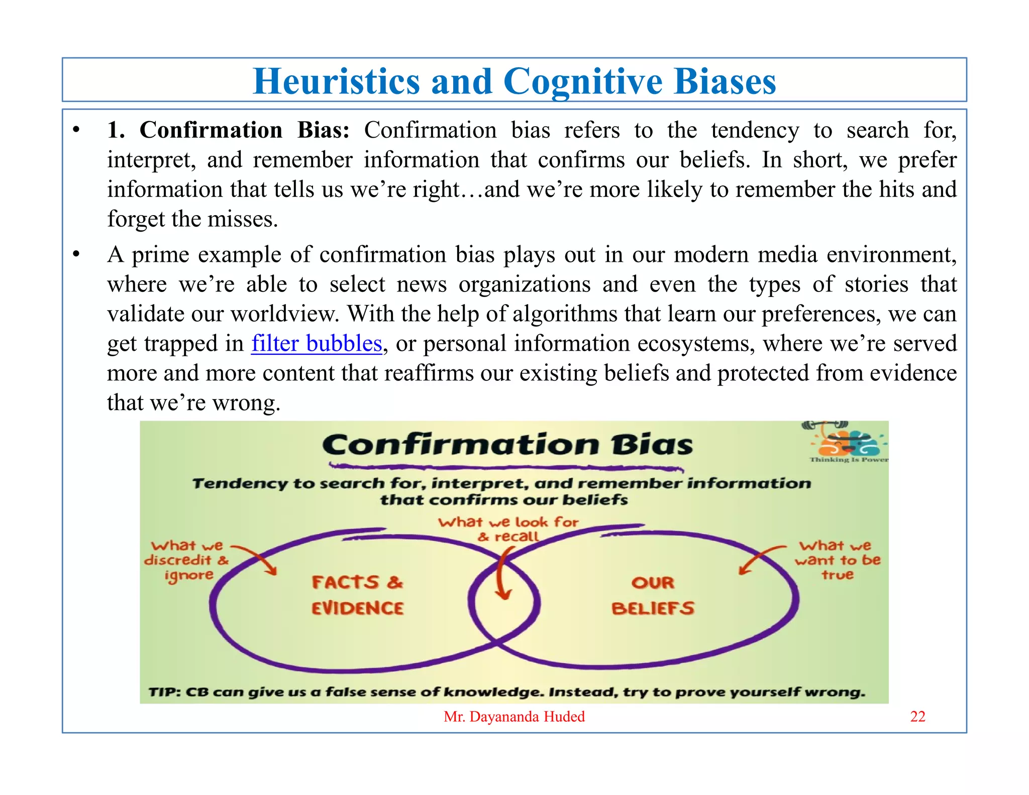 Heuristics and Cognitive Biases
• 1. Confirmation Bias: Confirmation bias refers to the tendency to search for,
interpret, and remember information that confirms our beliefs. In short, we prefer
information that tells us we’re right…and we’re more likely to remember the hits and
forget the misses.
• A prime example of confirmation bias plays out in our modern media environment,
where we’re able to select news organizations and even the types of stories that
validate our worldview. With the help of algorithms that learn our preferences, we can
get trapped in filter bubbles, or personal information ecosystems, where we’re served
more and more content that reaffirms our existing beliefs and protected from evidence
that we’re wrong.
that we’re wrong.
22
Mr. Dayananda Huded
 