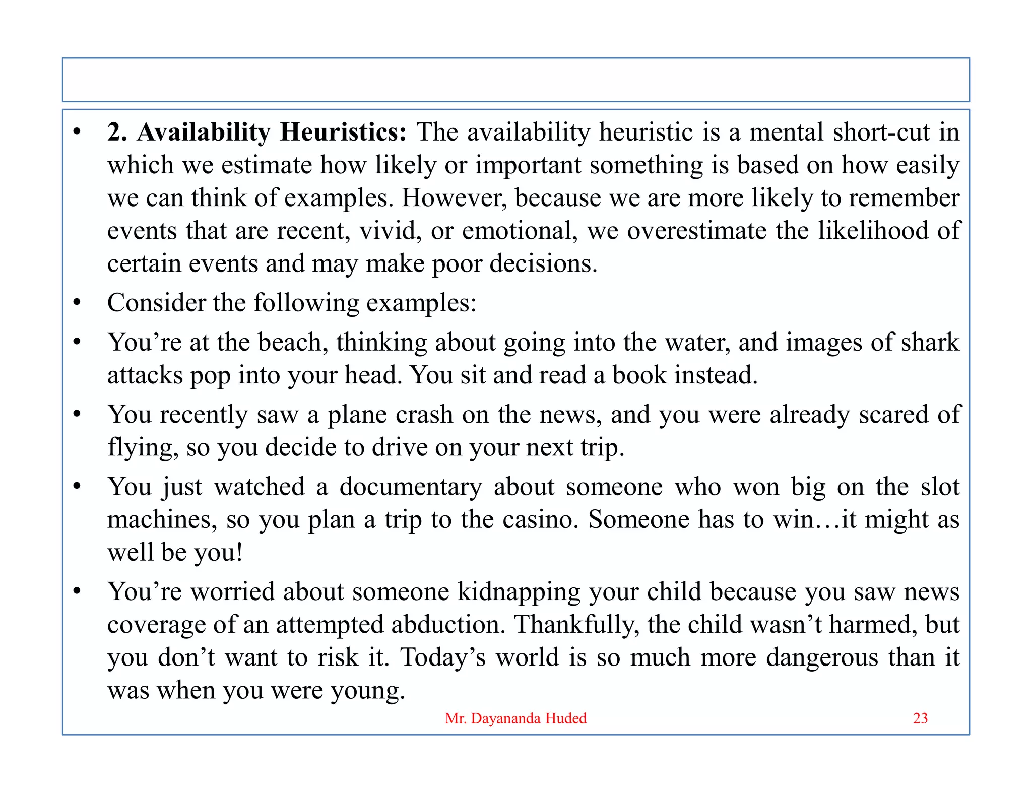 • 2. Availability Heuristics: The availability heuristic is a mental short-cut in
which we estimate how likely or important something is based on how easily
we can think of examples. However, because we are more likely to remember
events that are recent, vivid, or emotional, we overestimate the likelihood of
certain events and may make poor decisions.
• Consider the following examples:
• You’re at the beach, thinking about going into the water, and images of shark
attacks pop into your head. You sit and read a book instead.
• You recently saw a plane crash on the news, and you were already scared of
• You recently saw a plane crash on the news, and you were already scared of
flying, so you decide to drive on your next trip.
• You just watched a documentary about someone who won big on the slot
machines, so you plan a trip to the casino. Someone has to win…it might as
well be you!
• You’re worried about someone kidnapping your child because you saw news
coverage of an attempted abduction. Thankfully, the child wasn’t harmed, but
you don’t want to risk it. Today’s world is so much more dangerous than it
was when you were young.
23
Mr. Dayananda Huded
 