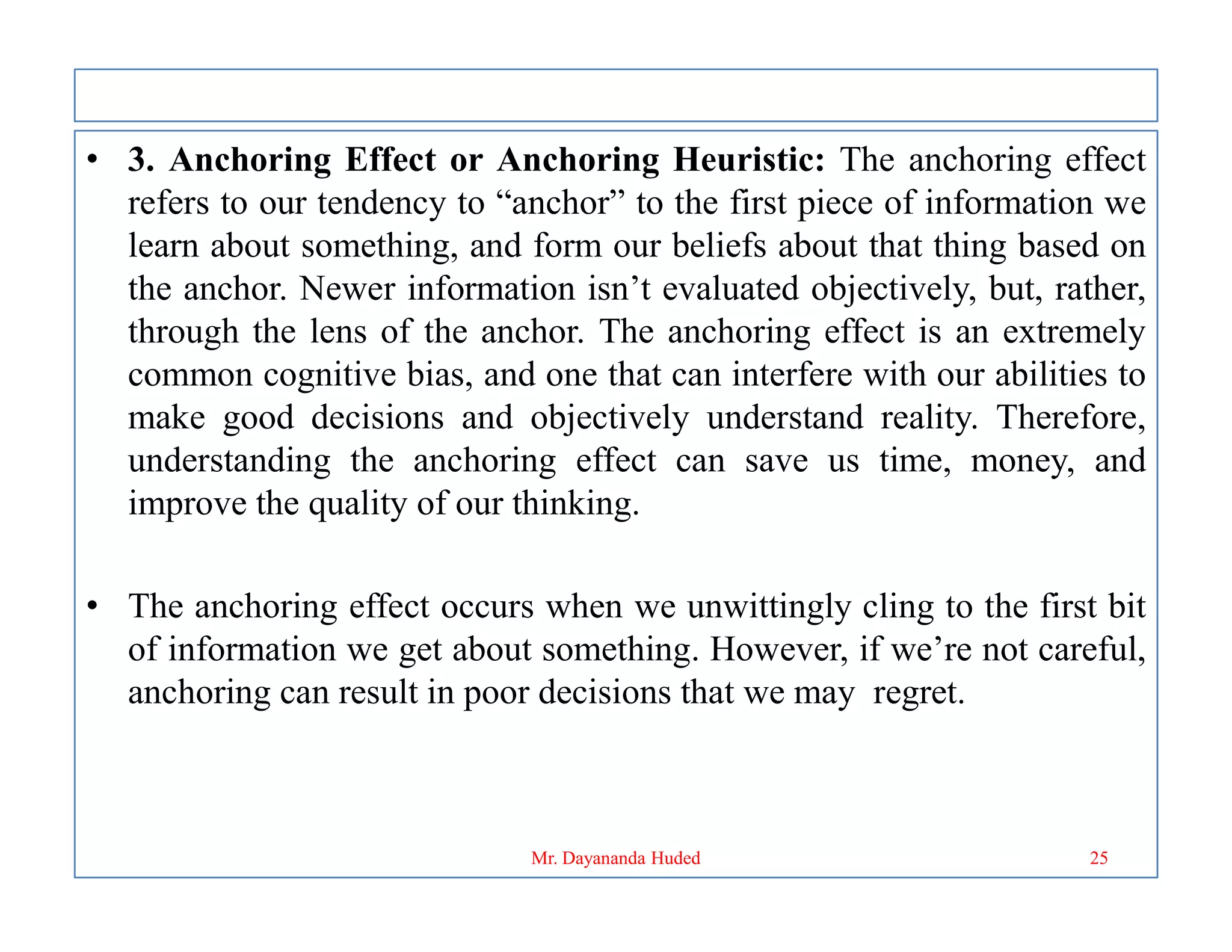 • 3. Anchoring Effect or Anchoring Heuristic: The anchoring effect
refers to our tendency to “anchor” to the first piece of information we
learn about something, and form our beliefs about that thing based on
the anchor. Newer information isn’t evaluated objectively, but, rather,
through the lens of the anchor. The anchoring effect is an extremely
common cognitive bias, and one that can interfere with our abilities to
make good decisions and objectively understand reality. Therefore,
understanding the anchoring effect can save us time, money, and
understanding the anchoring effect can save us time, money, and
improve the quality of our thinking.
• The anchoring effect occurs when we unwittingly cling to the first bit
of information we get about something. However, if we’re not careful,
anchoring can result in poor decisions that we may regret.
25
Mr. Dayananda Huded
 
