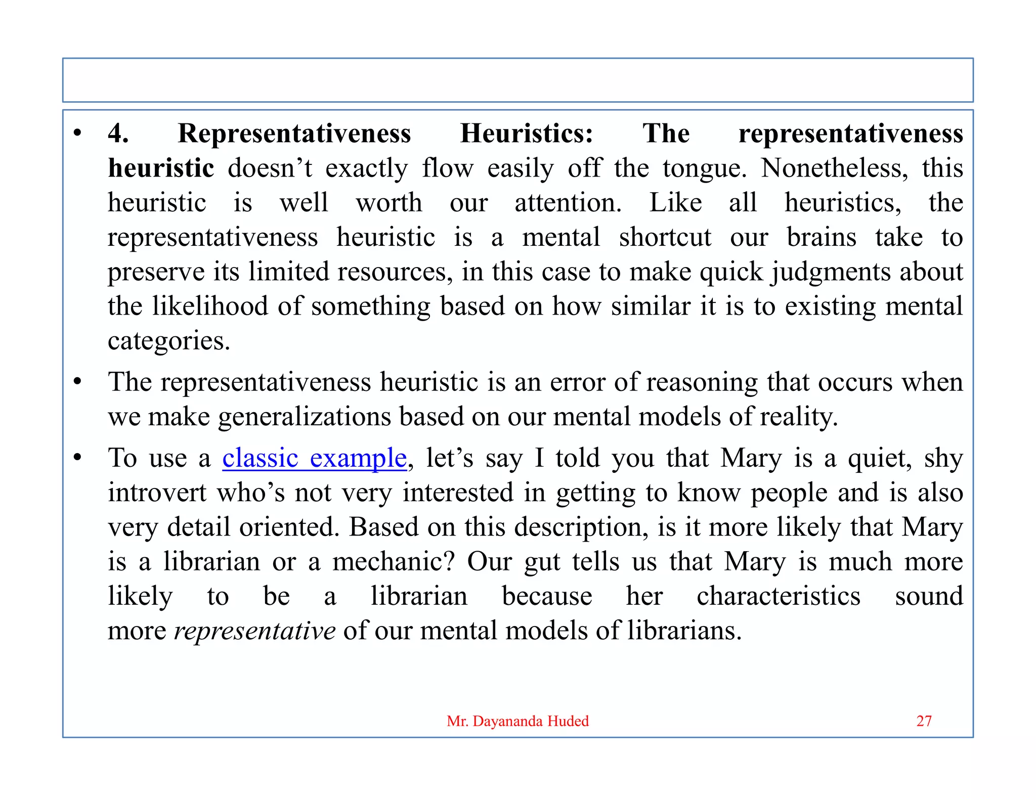 • 4. Representativeness Heuristics: The representativeness
heuristic doesn’t exactly flow easily off the tongue. Nonetheless, this
heuristic is well worth our attention. Like all heuristics, the
representativeness heuristic is a mental shortcut our brains take to
preserve its limited resources, in this case to make quick judgments about
the likelihood of something based on how similar it is to existing mental
categories.
• The representativeness heuristic is an error of reasoning that occurs when
we make generalizations based on our mental models of reality.
we make generalizations based on our mental models of reality.
• To use a classic example, let’s say I told you that Mary is a quiet, shy
introvert who’s not very interested in getting to know people and is also
very detail oriented. Based on this description, is it more likely that Mary
is a librarian or a mechanic? Our gut tells us that Mary is much more
likely to be a librarian because her characteristics sound
more representative of our mental models of librarians.
27
Mr. Dayananda Huded
 