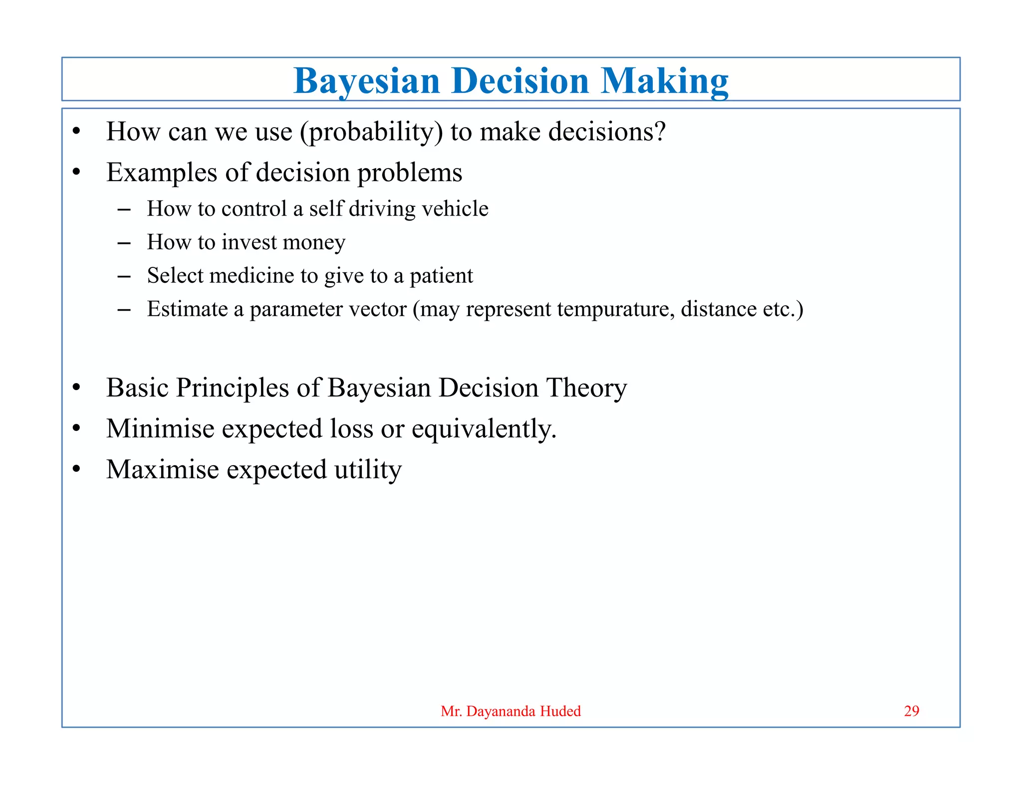 Bayesian Decision Making
• How can we use (probability) to make decisions?
• Examples of decision problems
– How to control a self driving vehicle
– How to invest money
– Select medicine to give to a patient
– Estimate a parameter vector (may represent tempurature, distance etc.)
• Basic Principles of Bayesian Decision Theory
• Basic Principles of Bayesian Decision Theory
• Minimise expected loss or equivalently.
• Maximise expected utility
29
Mr. Dayananda Huded
 