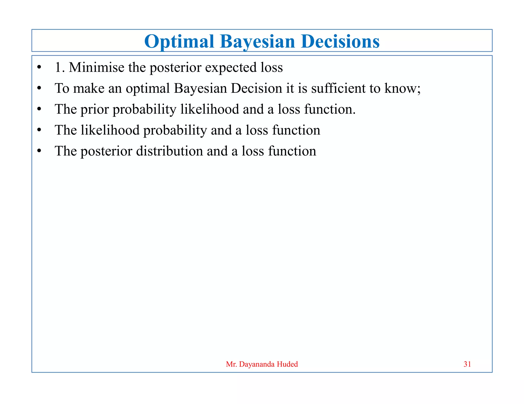 Optimal Bayesian Decisions
• 1. Minimise the posterior expected loss
• To make an optimal Bayesian Decision it is sufficient to know;
• The prior probability likelihood and a loss function.
• The likelihood probability and a loss function
• The posterior distribution and a loss function
31
Mr. Dayananda Huded
 
