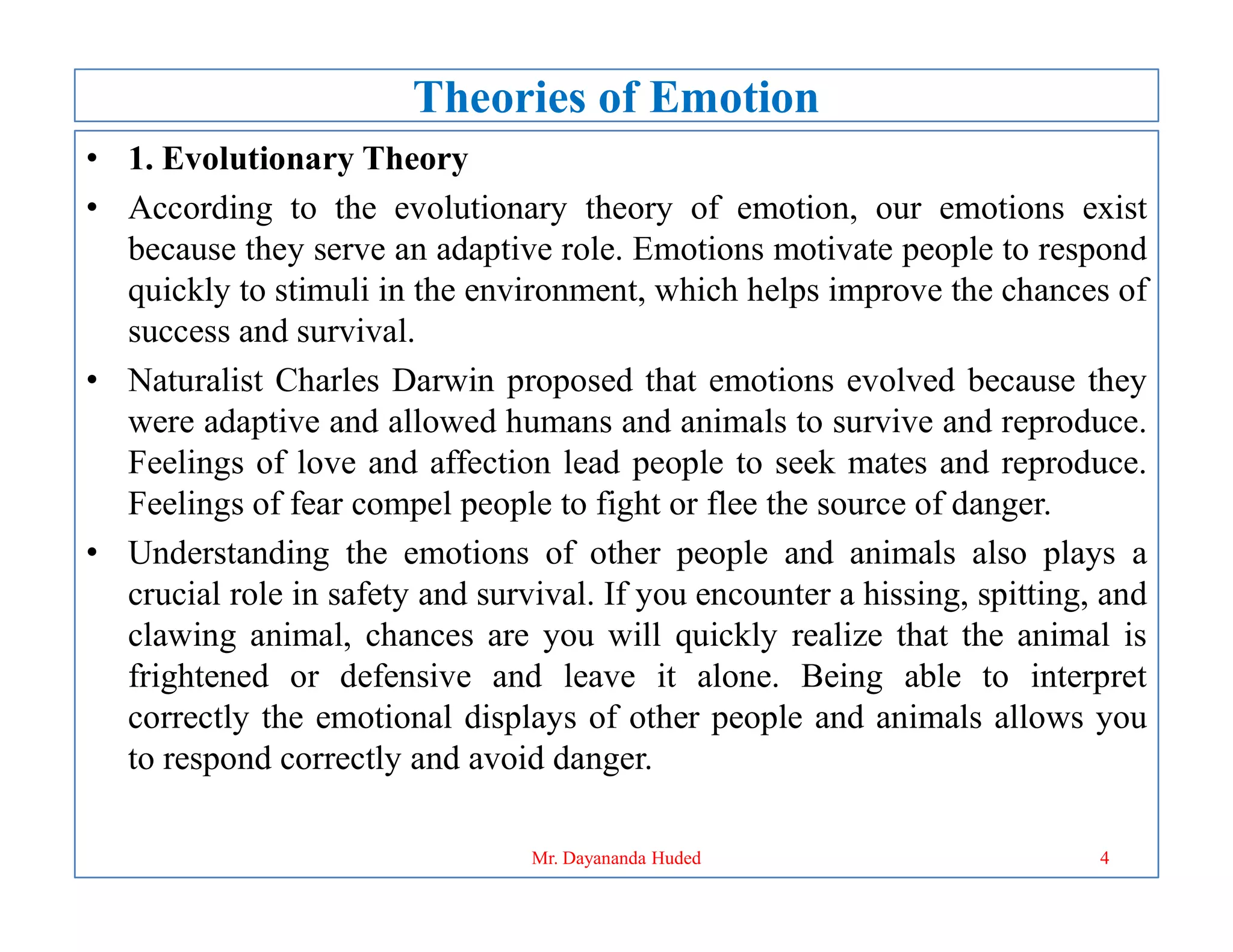 Theories of Emotion
• 1. Evolutionary Theory
• According to the evolutionary theory of emotion, our emotions exist
because they serve an adaptive role. Emotions motivate people to respond
quickly to stimuli in the environment, which helps improve the chances of
success and survival.
• Naturalist Charles Darwin proposed that emotions evolved because they
were adaptive and allowed humans and animals to survive and reproduce.
Feelings of love and affection lead people to seek mates and reproduce.
Feelings of love and affection lead people to seek mates and reproduce.
Feelings of fear compel people to fight or flee the source of danger.
• Understanding the emotions of other people and animals also plays a
crucial role in safety and survival. If you encounter a hissing, spitting, and
clawing animal, chances are you will quickly realize that the animal is
frightened or defensive and leave it alone. Being able to interpret
correctly the emotional displays of other people and animals allows you
to respond correctly and avoid danger.
4
Mr. Dayananda Huded
 