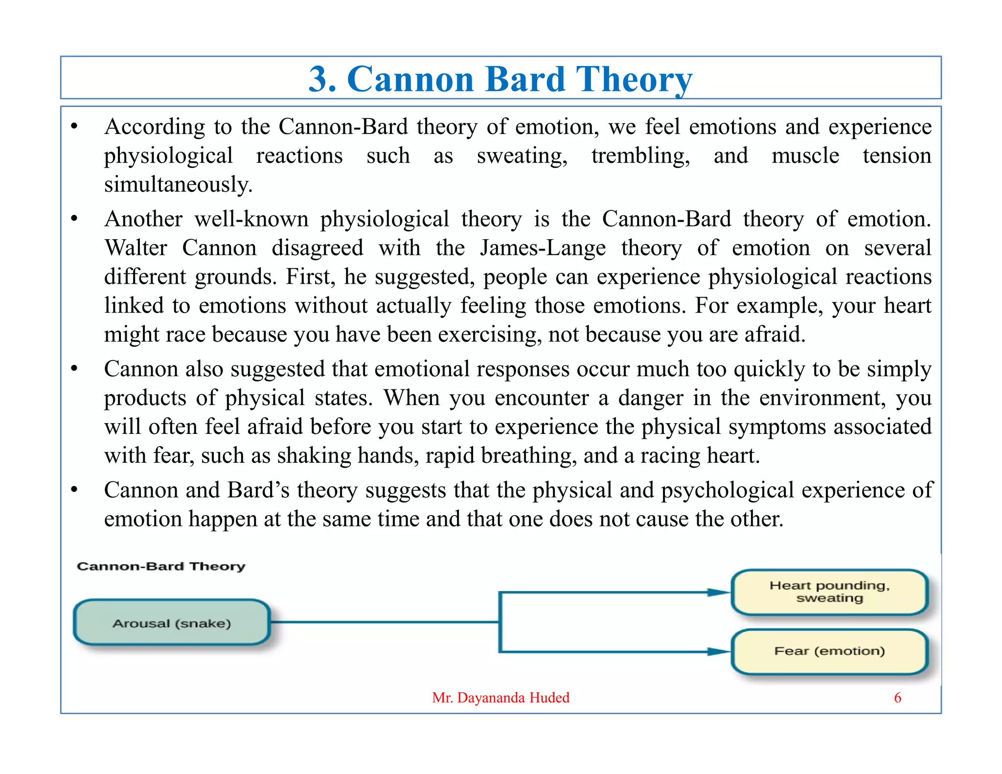 3. Cannon Bard Theory
• According to the Cannon-Bard theory of emotion, we feel emotions and experience
physiological reactions such as sweating, trembling, and muscle tension
simultaneously.
• Another well-known physiological theory is the Cannon-Bard theory of emotion.
Walter Cannon disagreed with the James-Lange theory of emotion on several
different grounds. First, he suggested, people can experience physiological reactions
linked to emotions without actually feeling those emotions. For example, your heart
might race because you have been exercising, not because you are afraid.
• Cannon also suggested that emotional responses occur much too quickly to be simply
products of physical states. When you encounter a danger in the environment, you
products of physical states. When you encounter a danger in the environment, you
will often feel afraid before you start to experience the physical symptoms associated
with fear, such as shaking hands, rapid breathing, and a racing heart.
• Cannon and Bard’s theory suggests that the physical and psychological experience of
emotion happen at the same time and that one does not cause the other.
6
Mr. Dayananda Huded
 