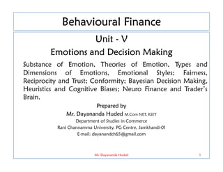 Behavioural Finance
Unit - V
Emotions and Decision Making
Substance of Emotion, Theories of Emotion, Types and
Dimensions of Emotions, Emotional Styles; Fairness,
Reciprocity and Trust; Conformity; Bayesian Decision Making,
Heuristics and Cognitive Biases; Neuro Finance and Trader’s
Heuristics and Cognitive Biases; Neuro Finance and Trader’s
Brain.
Prepared by
Mr. Dayananda Huded M.Com NET, KSET
Department of Studies in Commerce
Rani Channamma University, PG Centre, Jamkhandi-01
E-mail: dayanandch65@gmail.com
1
Mr. Dayananda Huded
 