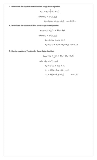 3. Write down the equation of Second order Runge-Kutta algorithm
𝑦 𝑛+1 = 𝑦𝑛 +
1
2
(𝑘1 + 𝑘2)
𝑤ℎ𝑒𝑟𝑒 𝑘1 = ℎ𝑓(𝑥 𝑛, 𝑦𝑛)
𝑘2 = ℎ𝑓(𝑥 𝑛 + ℎ, 𝑦𝑛 + 𝑘1) 𝑛 = 1,2,3 …
4. Write down the equation of Third order Runge-Kutta algorithm
𝑦 𝑛+1 = 𝑦𝑛 +
1
6
(𝑘1 + 4𝑘2 + 𝑘3)
𝑤ℎ𝑒𝑟𝑒 𝑘1 = ℎ𝑓(𝑥 𝑛, 𝑦𝑛)
𝑘2 = ℎ𝑓(𝑥 𝑛 + ℎ, 𝑦𝑛 + 𝑘1)
𝑘3 = ℎ𝑓(𝑥 + ℎ, 𝑦 + 2𝑘2 − 𝑘1) 𝑛 = 1,2,3
5. Give the equation of Fourth order Runge-Kutta algorithm
𝑦 𝑛+1 = 𝑦𝑛 +
1
6
(𝑘1 + 2𝑘2 + 2𝑘3 + 𝑘4 𝑃)
𝑤ℎ𝑒𝑟𝑒 𝑘1 = ℎ𝑓(𝑥 𝑛, 𝑦𝑛)
𝑘2 = ℎ𝑓(𝑥 𝑛 + ℎ, 𝑦𝑛 + 𝑘1)
𝑘3 = ℎ𝑓(𝑥 + ℎ, 𝑦 + 2𝑘2 − 𝑘1)
𝑘4 = ℎ𝑓(𝑥 + ℎ, 𝑦 + 𝑘3) 𝑛 = 1,2,3
 