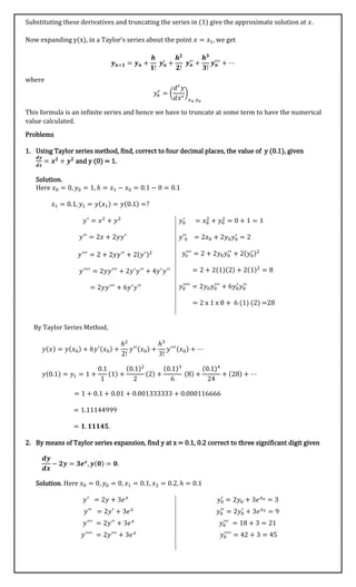 Substituting these derivatives and truncating the series in (1) give the approximate solution at 𝑥.
Now expanding y(x), in a Taylor’s series about the point 𝑥 = 𝑥1, we get
𝒚 𝒏+𝟏 = 𝒚 𝒏 +
𝒉
𝟏!
𝒚 𝒏
′
+
𝒉 𝟐
𝟐!
𝒚 𝒏
′′
+
𝒉 𝟑
𝟑!
𝒚 𝒏
′′′
+ ⋯
where
𝑦𝑛
𝑟
= (
𝑑 𝑟
𝑦
𝑑𝑥 𝑟
)
𝑥 𝑛 𝑦 𝑛
This formula is an infinite series and hence we have to truncate at some term to have the numerical
value calculated.
Problems
1. Using Taylor series method, find, correct to four decimal places, the value of y (0.1), given
𝒅𝒚
𝒅𝒙
= 𝒙 𝟐
+ 𝒚 𝟐
and y (0) = 1.
Solution.
Here 𝑥0 = 0, 𝑦0 = 1, ℎ = 𝑥1 − 𝑥0 = 0.1 − 0 = 0.1
𝑥1 = 0.1, 𝑦1 = 𝑦(𝑥1) = 𝑦(0.1) =?
𝑦′
= 𝑥2
+ 𝑦2
𝑦′′
= 2𝑥 + 2𝑦𝑦′
𝑦′′′
= 2 + 2𝑦𝑦′′
+ 2(𝑦′)2
𝑦′′′′
= 2𝑦𝑦′′′
+ 2𝑦′
𝑦′′
+ 4𝑦′
𝑦′′
= 2𝑦𝑦′′′
+ 6𝑦′
𝑦′′
𝑦0
′
= 𝑥0
2
+ 𝑦0
2
= 0 + 1 = 1
𝑦′0
′
= 2𝑥0 + 2𝑦0 𝑦0
′
= 2
𝑦𝑜
′′′
= 2 + 2𝑦0 𝑦0
′′
+ 2(𝑦0
′ )2
= 2 + 2(1)(2) + 2(1)2
= 8
𝑦0
′′′′
= 2𝑦0 𝑦0
′′′
+ 6𝑦0
′
𝑦0
′′
= 2 x 1 x 8 + 6 (1) (2) =28
By Taylor Series Method,
𝑦(𝑥) = 𝑦(𝑥0) + ℎ𝑦′(𝑥0) +
ℎ2
2!
𝑦′′(𝑥0) +
ℎ3
3!
𝑦′′′(𝑥0) + ⋯
𝑦(0.1) = 𝑦1 = 1 +
0.1
1
(1) +
(0.1)2
2
(2) +
(0.1)3
6
(8) +
(0.1)4
24
+ (28) + ⋯
= 1 + 0.1 + 0.01 + 0.001333333 + 0.000116666
= 1.11144999
= 𝟏. 𝟏𝟏𝟏𝟒𝟓.
2. By means of Taylor series expansion, find y at x = 0.1, 0.2 correct to three significant digit given
𝒅𝒚
𝒅𝒙
− 𝟐𝒚 = 𝟑𝒆 𝒙
, 𝒚(𝟎) = 𝟎.
Solution. Here 𝑥0 = 0, 𝑦0 = 0, 𝑥1 = 0.1, 𝑥2 = 0.2, ℎ = 0.1
𝑦′
= 2𝑦 + 3𝑒 𝑥
𝑦′′
= 2𝑦′
+ 3𝑒 𝑥
𝑦′′′
= 2𝑦′′
+ 3𝑒 𝑥
𝑦′′′′
= 2𝑦′′′
+ 3𝑒 𝑥
𝑦0
′
= 2𝑦0 + 3𝑒 𝑥0 = 3
𝑦0
′′
= 2𝑦0
′
+ 3𝑒 𝑥0 = 9
𝑦0
′′′
= 18 + 3 = 21
𝑦0
′′′′
= 42 + 3 = 45
 