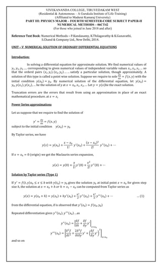 VIVEKANANDA COLLEGE, TIRUVEDAKAM WEST
(Residential & Autonomous – A Gurukula Institute of Life-Training)
(Affiliated to Madurai Kamaraj University)
PART III: PHYSICS MAJOR – FOURTH SEMESTER-CORE SUBJECT PAPER-II
NUMERICAL METHODS – 06CT42
(For those who joined in June 2018 and after)
Reference Text Book: Numerical Methods – P.Kandasamy, K.Thilagavathy & K.Gunavathi,
S.Chand & Company Ltd., New Delhi, 2014.
UNIT – V NUMERICAL SOLUTION OF ORDINARY DIFFERENTIAL EQUATIONS
Introduction:
In solving a differential equation for approximate solution. We find numerical values of
𝑦1, 𝑦2, 𝑦3 …. corresponding to given numerical values of independent variable values 𝑥1, 𝑥2, 𝑥3 … so
that the orderd pairs (𝑥𝑖, 𝑦𝑖), (𝑥2, 𝑦2) … … satisfy a particular solution, though approximately. A
solution of this type is called a point wise solution. Suppose we require to sole
𝑑𝑦
𝑑𝑥
= 𝑓(𝑥, 𝑦) with the
initial condition 𝑦(𝑥0) = 𝑦0. By numerical solution of the differential equation, let 𝑦(𝑥0) =
𝑦0, 𝑦(𝑥1), 𝑦(𝑥2), … be the solution of y at 𝑥 = 𝑥0, 𝑥1, 𝑥2, … Let 𝑦 = 𝑦(𝑥)be the exact solution.
Truncation errors are the errors that result from using an approximation in place of an exact
mathematical procedure. at 𝑥 = 𝑥𝑖
Power Series approximations
Let us suppose that we require to find the solution of
𝑦′
=
𝑑𝑦
𝑑𝑥
= 𝑓(𝑥, 𝑦)
subject to the initial condition 𝑦(𝑥0) = 𝑦0
By Taylor series, we have
𝑦(𝑥) = 𝑦(𝑥0) +
𝑥 − 𝑥0
1!
𝑦′(𝑥0) +
(𝑥 − 𝑥0)2
2!
𝑦′′(𝑥0) + ⋯
If 𝑥 = 𝑥0 = 0 (origin) we get the Maclaurin series expansion,
𝑦(𝑥) = 𝑦(0) +
𝑥
1!
𝑦′(0) +
𝑥2
2!
𝑦′′(0) + ⋯
Solution by Taylor series (Type 1)
If 𝑦′
= 𝑓(𝑡, 𝑦)𝑥0 ≤ 𝑥 ≤ 𝑏 𝑤𝑖𝑡ℎ 𝑦(𝑡0) = 𝑦0 gives the solution 𝑦0 at initial point 𝑥 = 𝑥0 for given step
size ℎ, the solution at 𝑥 = 𝑥0 + ℎ 𝑜𝑟 ℎ = 𝑥1 − 𝑥0 can be computed from Taylor series as
𝑦(𝑥) = 𝑦(𝑥0 + ℎ) = 𝑦(𝑥0) + ℎ𝑦′(𝑥0) +
ℎ2
2!
𝑦′′(𝑥0) +
ℎ3
3!
𝑦′′′(𝑥0) + ⋯ … (1)
from the differential equation, if is observed that 𝑦′(𝑥0) = 𝑓(𝑥0, 𝑦0)
Repeated differentiation gives 𝑦′′(𝑥0), 𝑦′′′(𝑥0) …as
𝑦′′(𝑥0) = [
𝛿𝑓
𝛿𝑡
+
𝛿𝑓
𝛿𝑦
𝑦′
]
𝑥=𝑥0
𝑦′′′(𝑥0) = [
𝛿2
𝑓
𝑑𝑡2
+
2𝛿2
𝑓
𝛿𝑡𝛿𝑦
𝑦′
+ (
𝛿𝑓
𝛿𝑦
𝑦′
)
2
]
𝑥=𝑥0
and so on
 