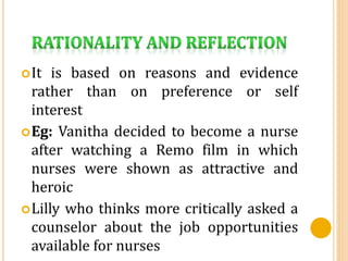 It is based on reasons and evidence
rather than on preference or self
interest
Eg: Vanitha decided to become a nurse
after watching a Remo film in which
nurses were shown as attractive and
heroic
Lilly who thinks more critically asked a
counselor about the job opportunities
available for nurses
 