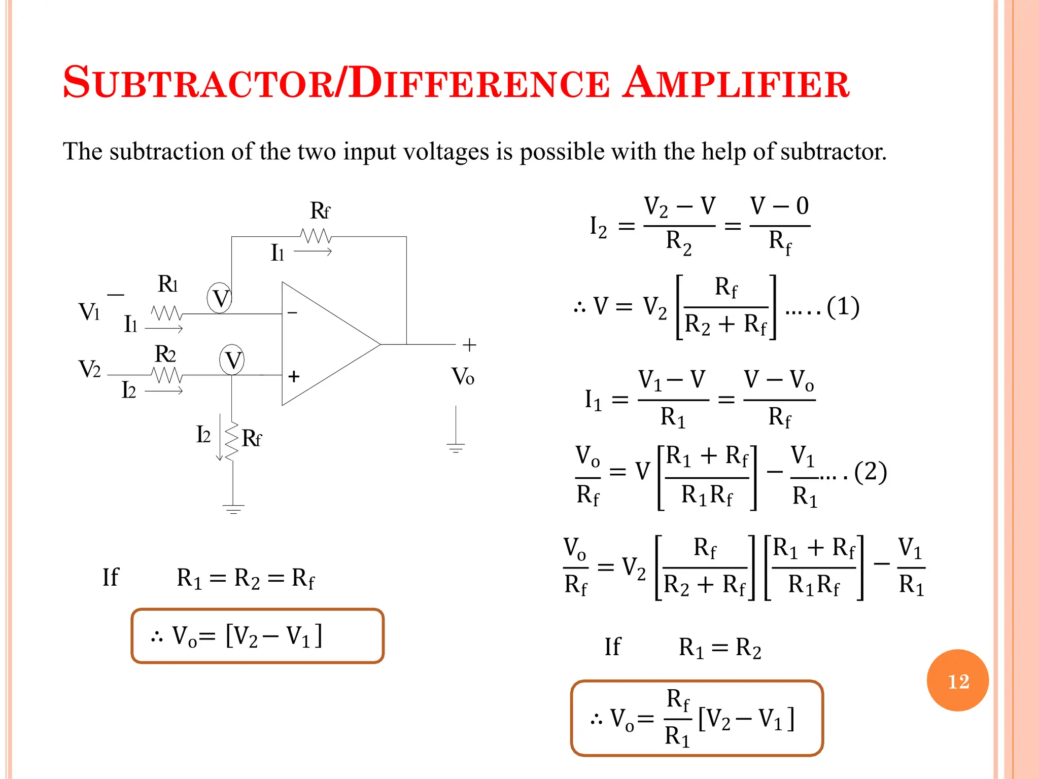 SUBTRACTOR/DIFFERENCE AMPLIFIER
+
+
_
Rf
Rf
R2
V1
V2 Vo
R1
I1
I1
I2
I2
V
V
The subtraction of the two input voltages is possible with the help of subtractor.
2
V2 − V V − 0
I =
R
=
R
2 f
∴ V = V2
Rf
R2 + Rf
…. . (1)
I1 =
V1− V
R1
=
V − Vo
Rf
Rf
Vo
= V
R1 + Rf
−
V1
… . (2)
R1
Vo
Rf
= V2
R2 + Rf R1Rf
R1Rf
Rf R1 + Rf
−
V1
R1
If R1 = R2
o
∴ V =
Rf
R1
V2− V1
If R1 = R2 = Rf
∴ Vo= V2− V1
12
 