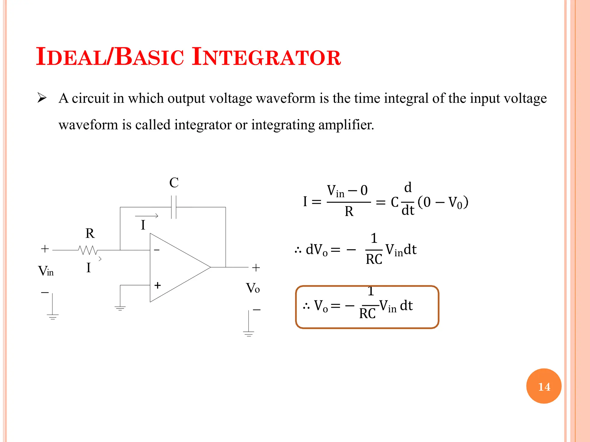 IDEAL/BASIC INTEGRATOR
 A circuit in which output voltage waveform is the time integral of the input voltage
waveform is called integrator or integrating amplifier.
+
_
Vin
+
_
+
_
Vo
C
R
I
I
I =
Vin −0
R
d
= C
dt
0 − V0
∴ dVo = −
1
RC
Vindt
1
∴ Vo = −
RC
Vin dt
14
 
