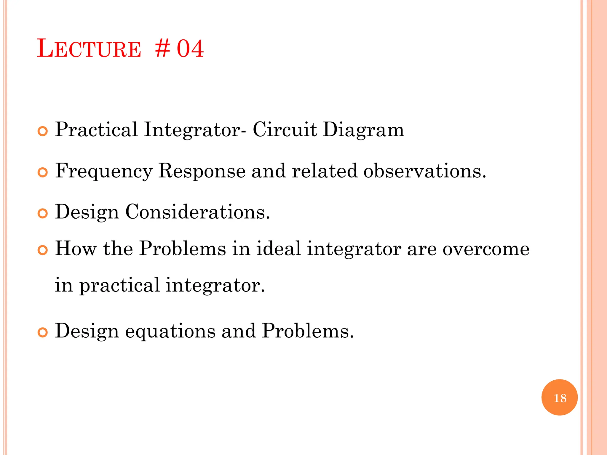 LECTURE # 04
 Practical Integrator- Circuit Diagram
 Frequency Response and related observations.
 Design Considerations.
 How the Problems in ideal integrator are overcome
in practical integrator.
 Design equations and Problems.
18
 