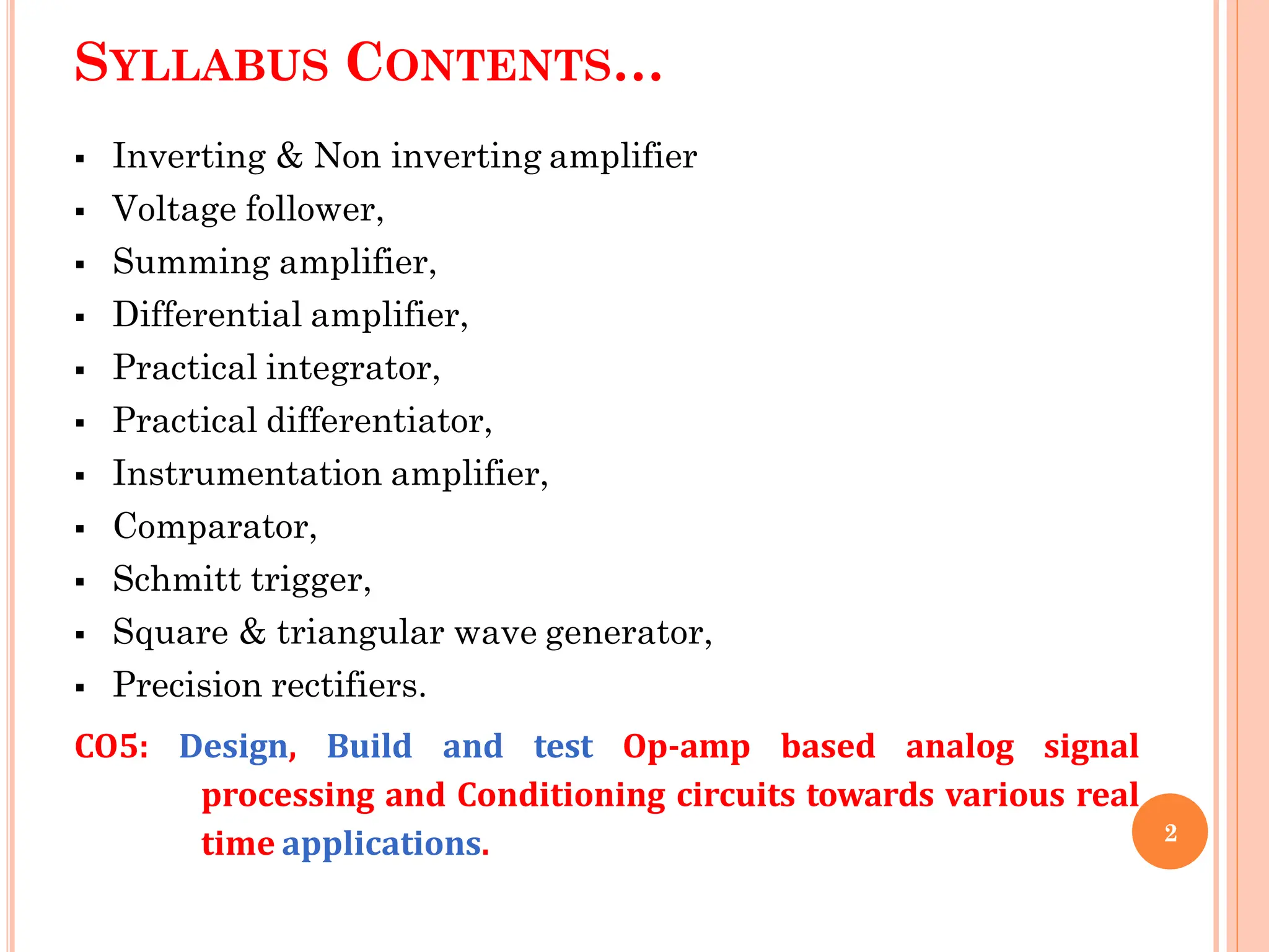 SYLLABUS CONTENTS…
 Inverting & Non inverting amplifier
 Voltage follower,
 Summing amplifier,
 Differential amplifier,
 Practical integrator,
 Practical differentiator,
 Instrumentation amplifier,
 Comparator,
 Schmitt trigger,
 Square & triangular wave generator,
 Precision rectifiers.
CO5: Design, Build and test Op-amp based analog signal
processing and Conditioning circuits towards various real
time applications. 2
 