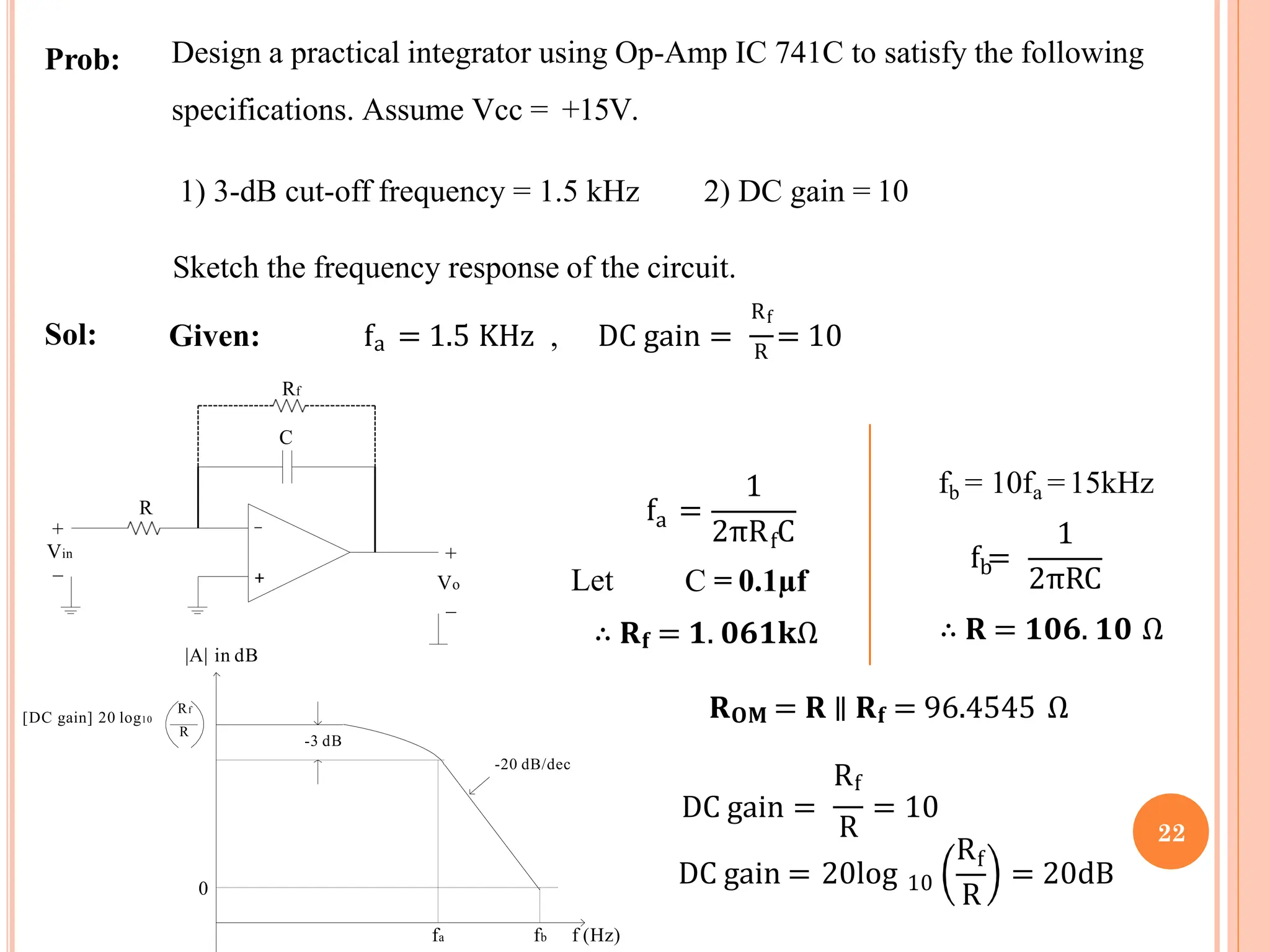 Prob: Design a practical integrator using Op-Amp IC 741C to satisfy the following
specifications. Assume Vcc = +15V.
1) 3-dB cut-off frequency = 1.5 kHz 2) DC gain = 10
Sketch the frequency response of the circuit.
Sol:
Rf
Given: fa = 1.5 KHz , DC gain = R
= 10
a
f =
1
2πR C
Let
f
C = 0.1µf
∴ 𝐑𝐟 = 𝟏. 𝟎𝟔𝟏𝐤Ω
R
Rf
DC gain = = 10
DC gain = 20log 10
Rf
R
= 20dB
b
f =
fb = 10fa =15kHz
1
2πRC
∴ 𝐑 = 𝟏𝟎𝟔. 𝟏𝟎 Ω
𝐑𝐎𝐌 = 𝐑 ∥ 𝐑𝐟 = 96.4545 Ω
|A| in dB
0
-20 dB/dec
Rf
R
-3 dB
[DC gain] 20 log10
R
Vin
+
_
Rf
C
+
Vo
_
_
+
22
fa fb f (Hz)
 