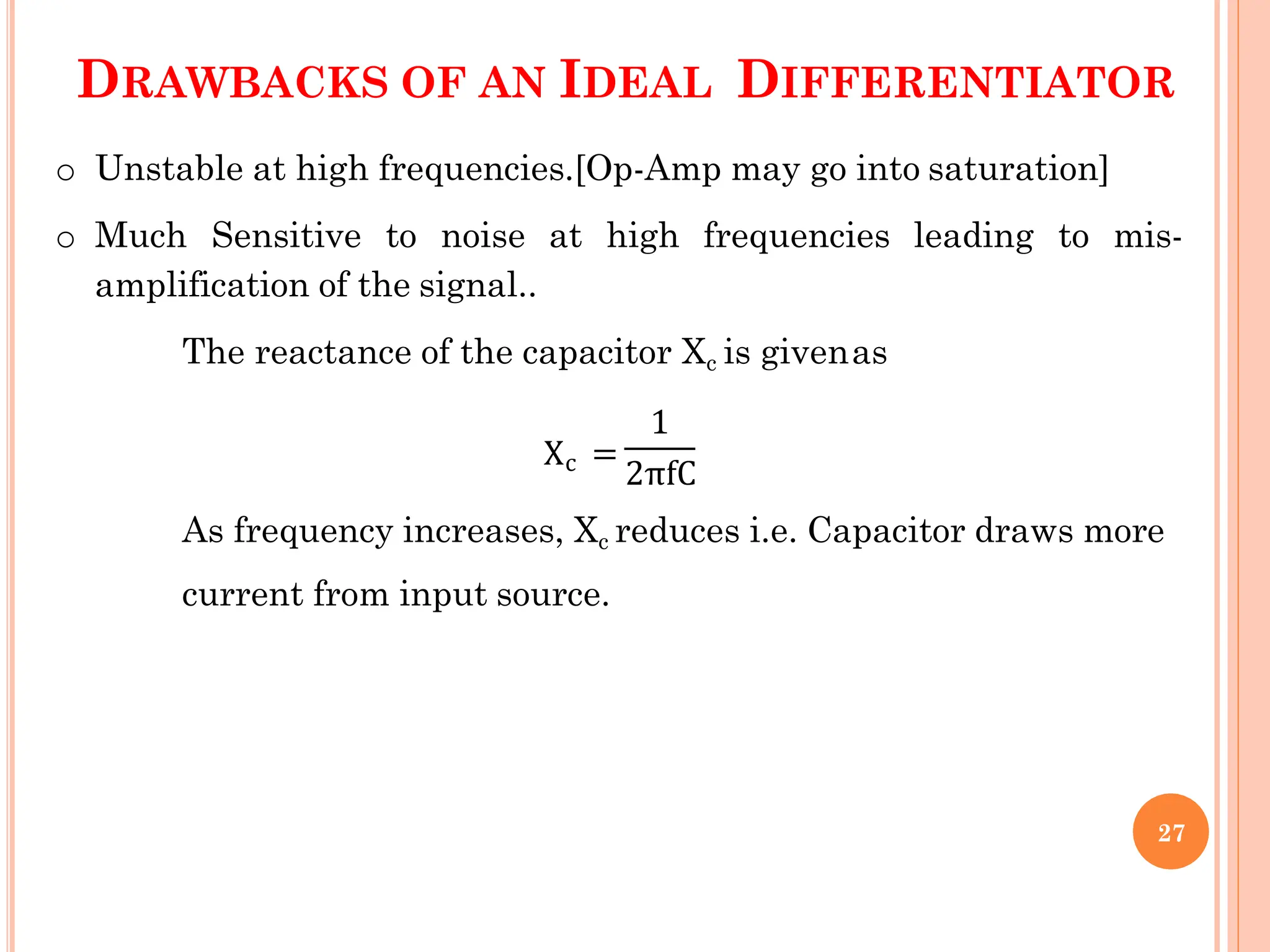 DRAWBACKS OF AN IDEAL DIFFERENTIATOR
o Unstable at high frequencies.[Op-Amp may go into saturation]
o Much Sensitive to noise at high frequencies leading to mis-
amplification of the signal..
The reactance of the capacitor Xc is givenas
1
Xc =
2πfC
As frequency increases, Xc reduces i.e. Capacitor draws more
current from input source.
27
 