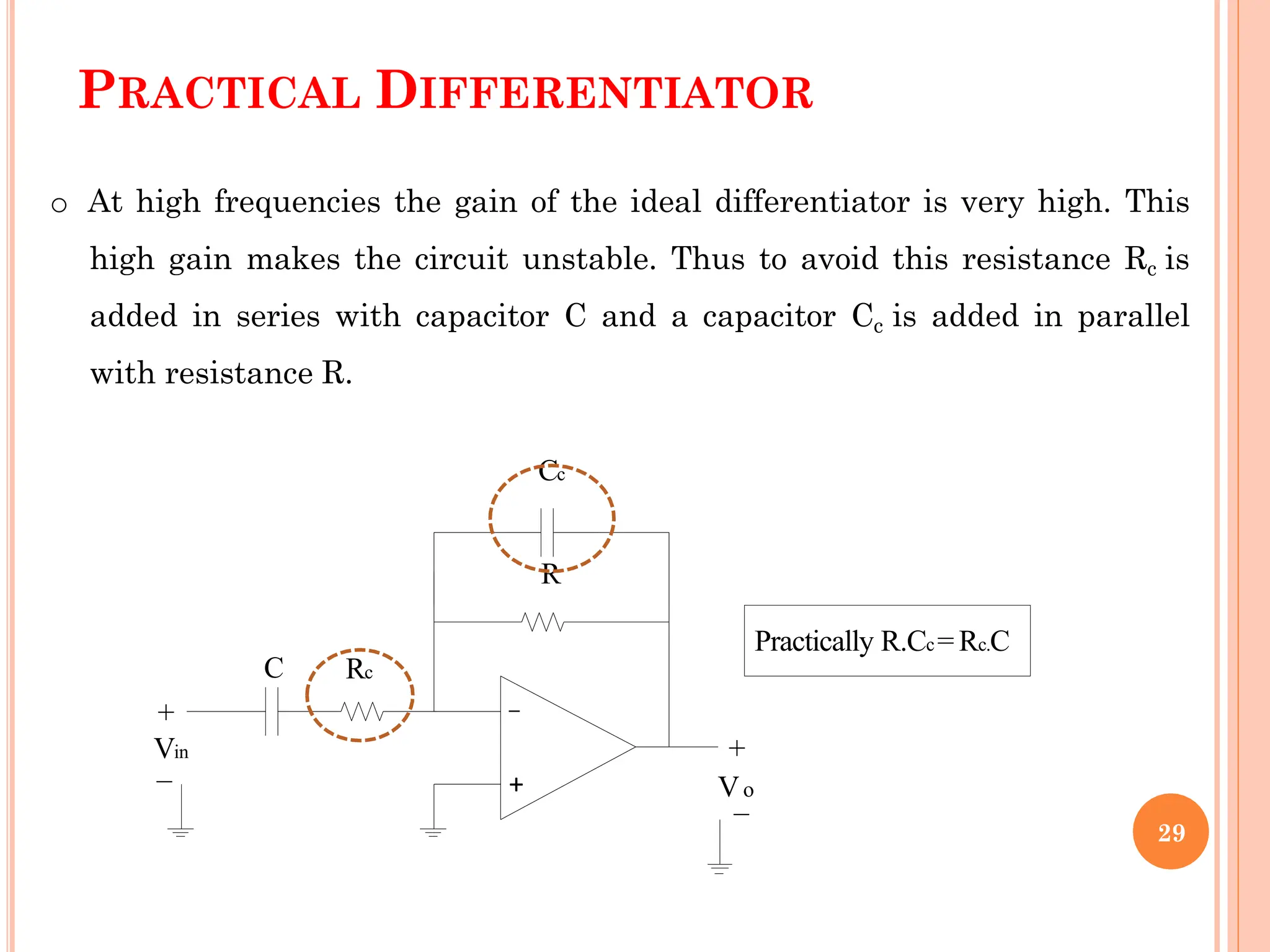 PRACTICAL DIFFERENTIATOR
+
_
+
V_o
C
o At high frequencies the gain of the ideal differentiator is very high. This
high gain makes the circuit unstable. Thus to avoid this resistance Rc is
added in series with capacitor C and a capacitor Cc is added in parallel
with resistance R.
Cc
R
Rc
Vin
+
_
Practically R.Cc= Rc.C
29
 