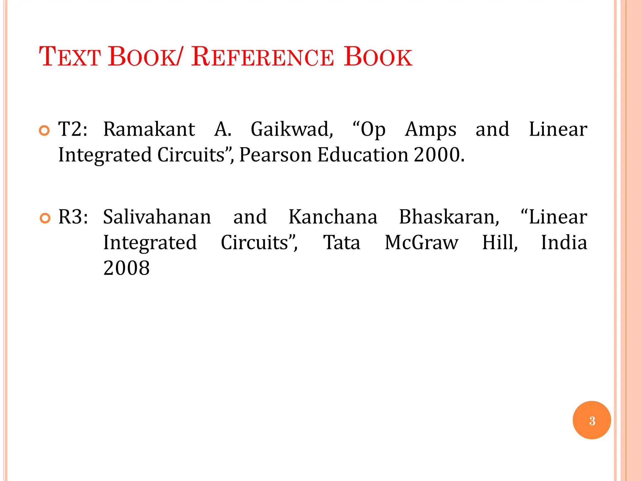 TEXT BOOK/ REFERENCE BOOK
 T2: Ramakant A. Gaikwad, “Op Amps and Linear
Integrated Circuits”, Pearson Education 2000.
and Kanchana
Circuits”, Tata
Bhaskaran, “Linear
McGraw Hill, India
 R3: Salivahanan
Integrated
2008
3
 