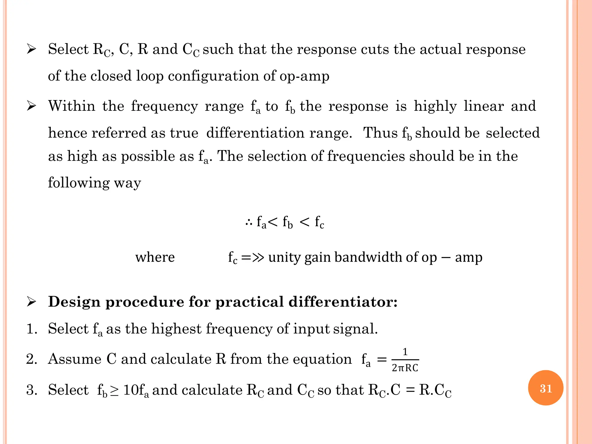  Select RC, C, R and CC such that the response cuts the actual response
of the closed loop configuration of op-amp
 Within the frequency range fa to fb the response is highly linear and
hence referred as true differentiation range. Thus fb should be selected
as high as possible as fa. The selection of frequencies should be in the
following way
∴ fa< fb < fc
where fc =≫ unity gain bandwidth of op − amp
 Design procedure for practical differentiator:
1. Select fa as the highest frequency of input signal.
a
2. Assume C and calculate R from the equation f =
1
2πRC
3. Select fb ≥ 10fa and calculate RC and CC so that RC.C = R.CC
31
 