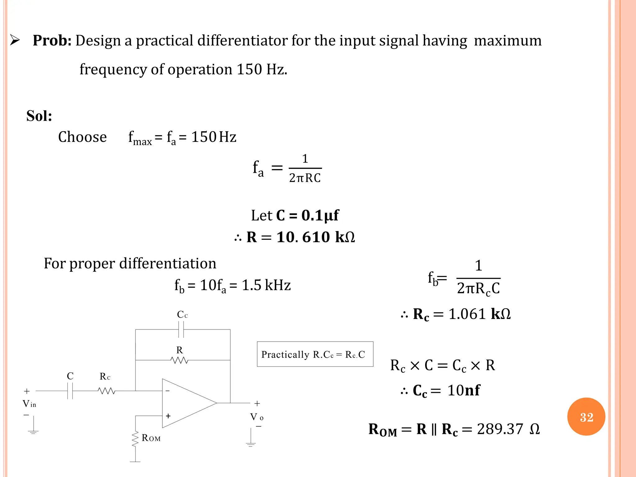 Prob: Design a practical differentiator for the input signal having maximum
frequency of operation 150 Hz.
Sol:
Choose fmax = fa = 150Hz
a
f =
1
2πRC
Let C = 0.1µf
∴ 𝐑 = 𝟏𝟎. 𝟔𝟏𝟎 𝐤Ω
b
f =
1
c
2πR C
∴ 𝐑𝐜 = 1.061 𝐤Ω
Rc × C = Cc × R
∴ 𝐂𝐜 = 10𝐧𝐟
𝐑𝐎𝐌 = 𝐑 ∥ 𝐑𝐜 = 289.37 Ω
+
_
+
V_o
C
For proper differentiation
fb = 10fa = 1.5 kHz
CC
R
RC
Vin
+
_
ROM
Practically R.Cc = Rc.C
32
 