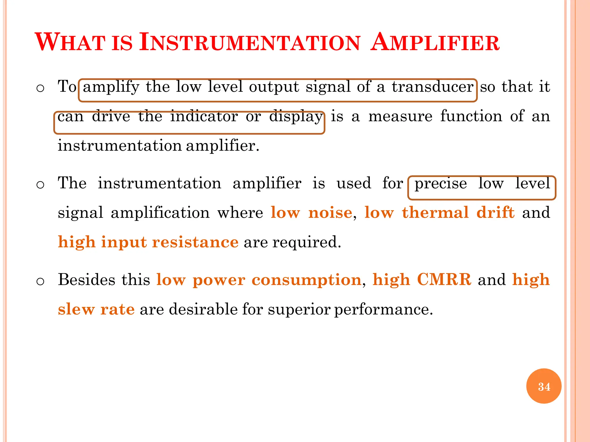 WHAT IS INSTRUMENTATION AMPLIFIER
o To amplify the low level output signal of a transducer so that it
can drive the indicator or display is a measure function of an
instrumentation amplifier.
o The instrumentation amplifier is used for precise low level
signal amplification where low noise, low thermal drift and
high input resistance are required.
o Besides this low power consumption, high CMRR and high
slew rate are desirable for superior performance.
34
 