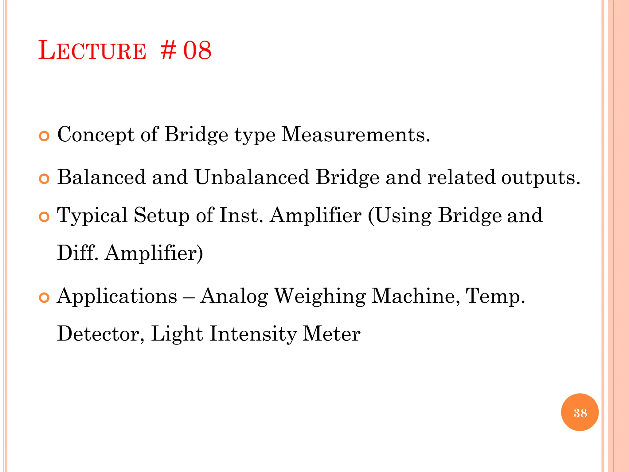 LECTURE # 08
 Concept of Bridge type Measurements.
 Balanced and Unbalanced Bridge and related outputs.
 Typical Setup of Inst. Amplifier (Using Bridge and
Diff. Amplifier)
 Applications – Analog Weighing Machine, Temp.
Detector, Light Intensity Meter
38
 