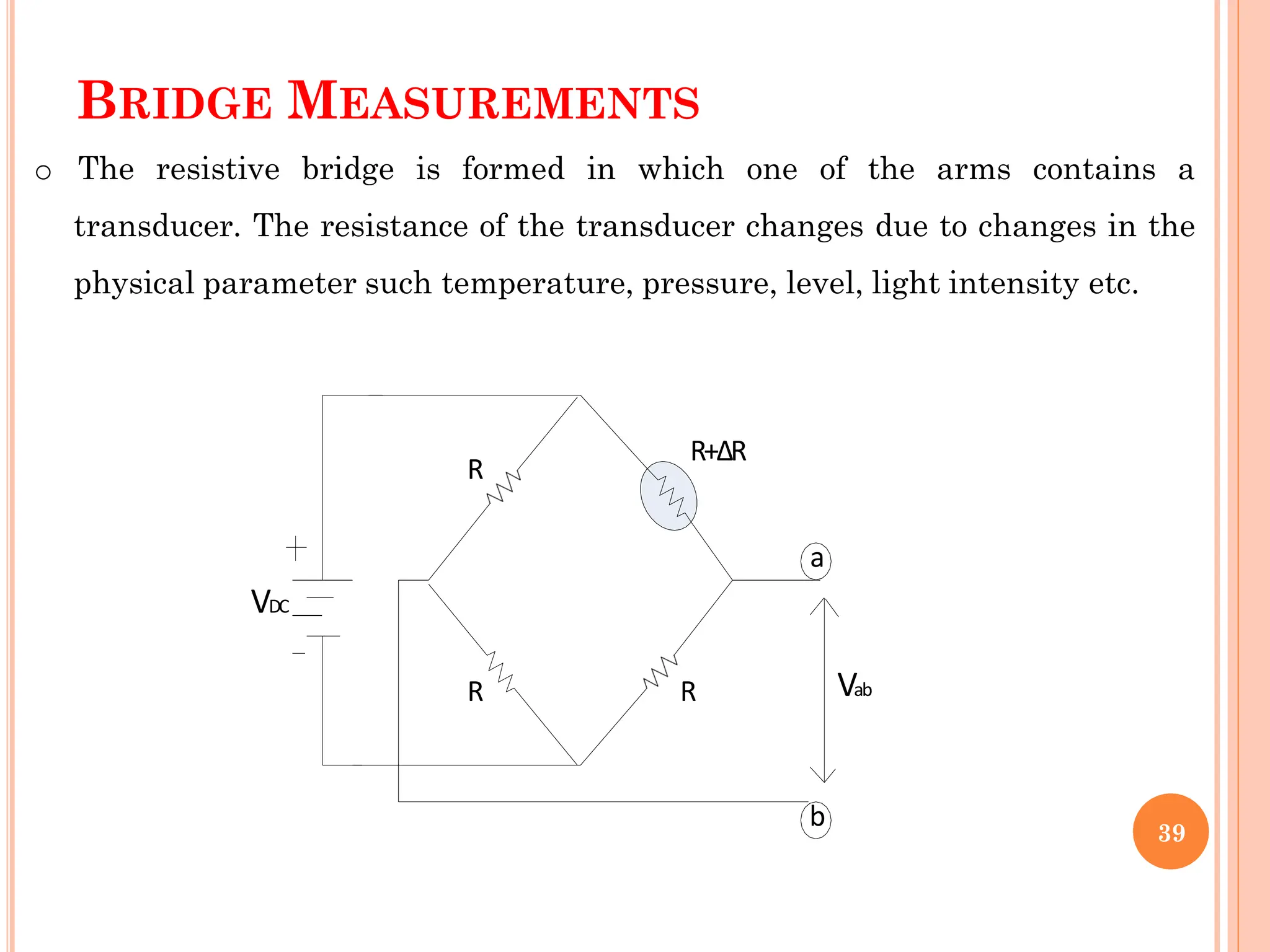 BRIDGE MEASUREMENTS
o The resistive bridge is formed in which one of the arms contains a
transducer. The resistance of the transducer changes due to changes in the
physical parameter such temperature, pressure, level, light intensity etc.
R
VDC
R
R
R+ΔR
a
b
Vab
39
 
