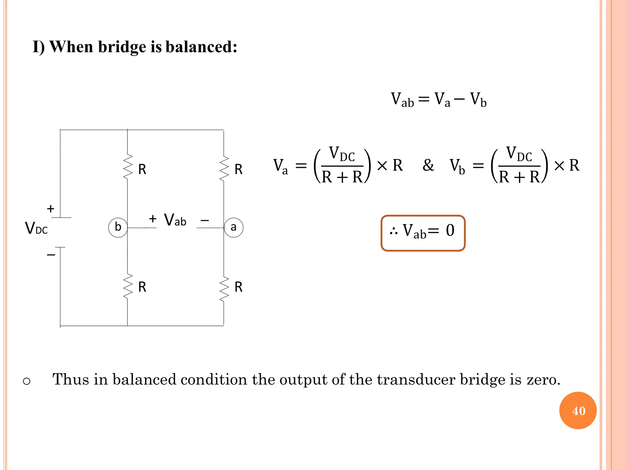 I) When bridge is balanced:
R
R
R
R
+
VDC
_
_
b a
+ Vab
Vab = Va − Vb
a
V =
VDC
R + R b
× R & V =
VDC
R + R
× R
∴ Vab= 0
o Thus in balanced condition the output of the transducer bridge is zero.
40
 