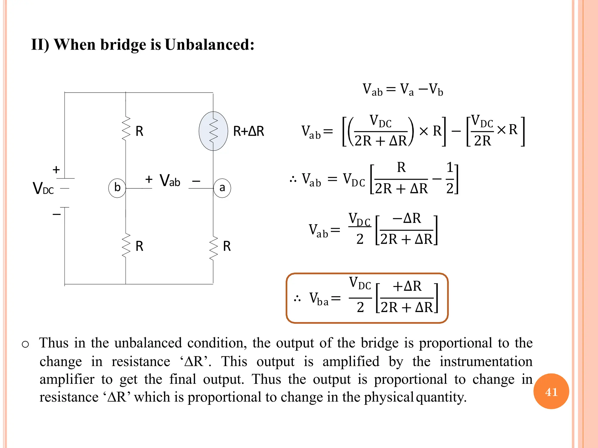II) When bridge is Unbalanced:
R+ΔR
R
R
R
+
+
VDC
_
_
b a
Vab
Vab = Va −Vb
Vab=
VDC
2R + ∆R
× R −
2R
VDC
×R
ab
∴ V = VDC −
R 1
2R + ∆R 2
ab
V =
V −∆R
DC
2 2R + ∆R
ba
VDC
∴ V =
+∆R
2 2R + ∆R
o Thus in the unbalanced condition, the output of the bridge is proportional to the
change in resistance ‘∆R’. This output is amplified by the instrumentation
amplifier to get the final output. Thus the output is proportional to change in
resistance ‘∆R’ which is proportional to change in the physicalquantity. 41
 