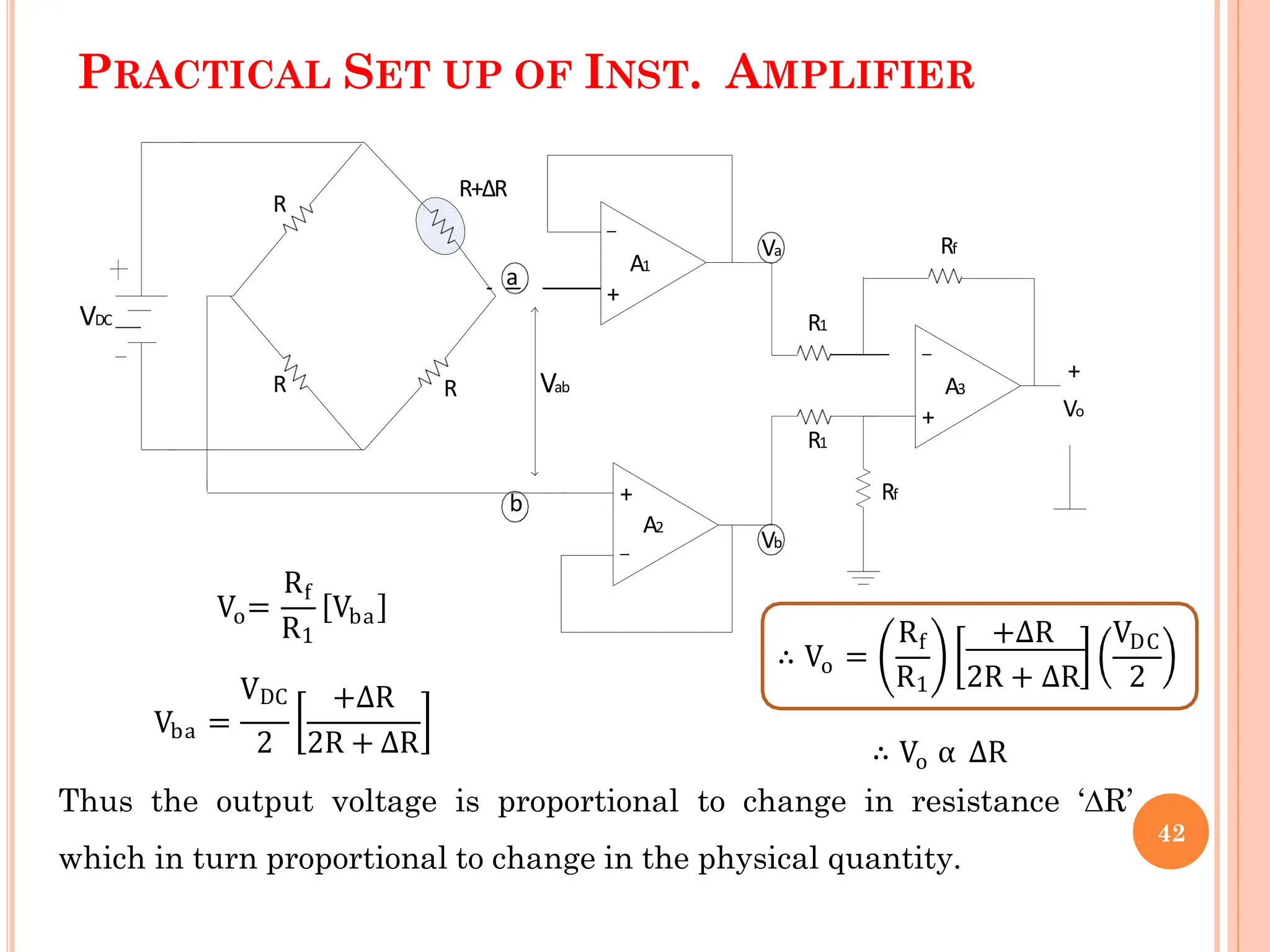 PRACTICAL SET UP OF INST. AMPLIFIER
R
VDC
R
R
R+ΔR
a
b
Vab
+
Vo
Rf
Rf
R1
R1
+
_
+
_
+
_
A1
A2
A3
Vb
Va
o
V =
Rf
R1
Vba
ba
VDC
V =
+∆R
2 2R + ∆R
o
∴ V =
R +∆R V
f DC
R1 2R + ∆R 2
o
∴ V α ∆R
Thus the output voltage is proportional to change in resistance ‘∆R’
which in turn proportional to change in the physical quantity.
42
 