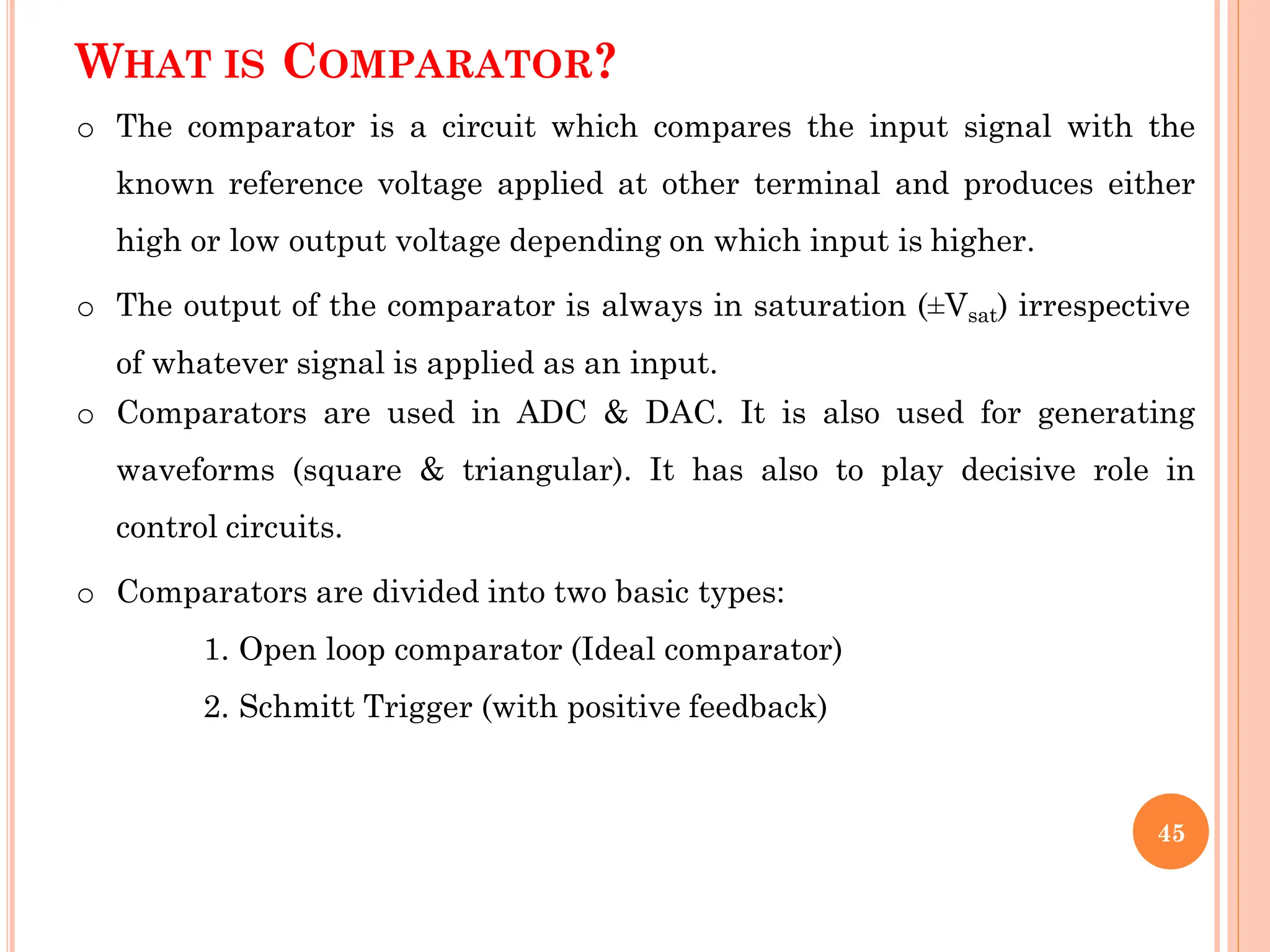 WHAT IS COMPARATOR?
o The comparator is a circuit which compares the input signal with the
known reference voltage applied at other terminal and produces either
high or low output voltage depending on which input is higher.
o The output of the comparator is always in saturation (±Vsat) irrespective
of whatever signal is applied as an input.
o Comparators are used in ADC & DAC. It is also used for generating
waveforms (square & triangular). It has also to play decisive role in
control circuits.
o Comparators are divided into two basic types:
1. Open loop comparator (Ideal comparator)
2. Schmitt Trigger (with positive feedback)
45
 